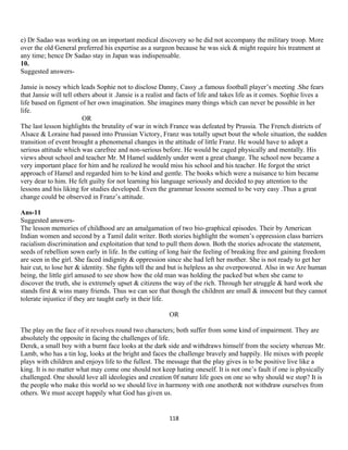 e) Dr Sadao was working on an important medical discovery so he did not accompany the military troop. More
over the old General preferred his expertise as a surgeon because he was sick & might require his treatment at
any time; hence Dr Sadao stay in Japan was indispensable.
10.
Suggested answers-
Jansie is nosey which leads Sophie not to disclose Danny, Cassy ,a famous football player’s meeting .She fears
that Jansie will tell others about it .Jansie is a realist and facts of life and takes life as it comes. Sophie lives a
life based on figment of her own imagination. She imagines many things which can never be possible in her
life.
OR
The last lesson highlights the brutality of war in witch France was defeated by Prussia. The French districts of
Alsace & Loraine had passed into Prussian Victory, Franz was totally upset bout the whole situation, the sudden
transition of event brought a phenomenal changes in the attitude of little Franz. He would have to adopt a
serious attitude which was carefree and non-serious before. He would be caged physically and mentally. His
views about school and teacher Mr. M Hamel suddenly under went a great change. The school now became a
very important place for him and he realized he would miss his school and his teacher. He forgot the strict
approach of Hamel and regarded him to be kind and gentle. The books which were a nuisance to him became
very dear to him. He felt guilty for not learning his language seriously and decided to pay attention to the
lessons and his liking for studies developed. Even the grammar lessons seemed to be very easy .Thus a great
change could be observed in Franz’s attitude.
Ans-11
Suggested answers-
The lesson memories of childhood are an amalgamation of two bio-graphical episodes. Their by American
Indian women and second by a Tamil dalit writer. Both stories highlight the women’s oppression class barriers
racialism discrimination and exploitation that tend to pull them down. Both the stories advocate the statement,
seeds of rebellion sown early in life. In the cutting of long hair the feeling of breaking free and gaining freedom
are seen in the girl. She faced indignity & oppression since she had left her mother. She is not ready to get her
hair cut, to lose her & identity. She fights tell the and but is helpless as she overpowered. Also in we Are human
being, the little girl amused to see show how the old man was holding the packed but when she came to
discover the truth, she is extremely upset & citizens the way of the rich. Through her struggle & hard work she
stands first & wins many friends. Thus we can see that though the children are small & innocent but they cannot
tolerate injustice if they are taught early in their life.
OR
The play on the face of it revolves round two characters; both suffer from some kind of impairment. They are
absolutely the opposite in facing the challenges of life.
Derek, a small boy with a burnt face looks at the dark side and withdraws himself from the society whereas Mr.
Lamb, who has a tin log, looks at the bright and faces the challenge bravely and happily. He mixes with people
plays with children and enjoys life to the fullest. The message that the play gives is to be positive live like a
king. It is no matter what may come one should not keep hating oneself. It is not one’s fault if one is physically
challenged. One should love all ideologies and creation 0f nature life goes on one so why should we stop? It is
the people who make this world so we should live in harmony with one another& not withdraw ourselves from
others. We must accept happily what God has given us.
118
 