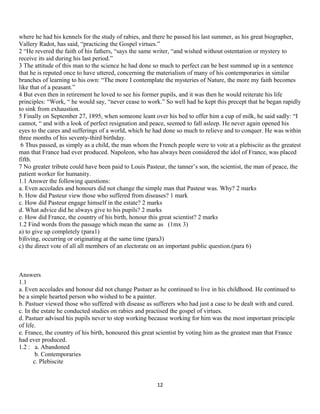 where he had his kennels for the study of rabies, and there he passed his last summer, as his great biographer,
Vallery Radot, has said, “practicing the Gospel virtues.”
2 “He revered the faith of his fathers, “says the same writer, “and wished without ostentation or mystery to
receive its aid during his last period.”
3 The attitude of this man to the science he had done so much to perfect can be best summed up in a sentence
that he is reputed once to have uttered, concerning the materialism of many of his contemporaries in similar
branches of learning to his own: “The more I contemplate the mysteries of Nature, the more my faith becomes
like that of a peasant.”
4 But even then in retirement he loved to see his former pupils, and it was then he would reiterate his life
principles: “Work, “ he would say, “never cease to work.” So well had he kept this precept that he began rapidly
to sink from exhaustion.
5 Finally on September 27, 1895, when someone leant over his bed to offer him a cup of milk, he said sadly: “I
cannot, “ and with a look of perfect resignation and peace, seemed to fall asleep. He never again opened his
eyes to the cares and sufferings of a world, which he had done so much to relieve and to conquer. He was within
three months of his seventy-third birthday.
6 Thus passed, as simply as a child, the man whom the French people were to vote at a plebiscite as the greatest
man that France had ever produced. Napoleon, who has always been considered the idol of France, was placed
fifth.
7 No greater tribute could have been paid to Louis Pasteur, the tanner’s son, the scientist, the man of peace, the
patient worker for humanity.
1.1 Answer the following questions:
a. Even accolades and honours did not change the simple man that Pasteur was. Why? 2 marks
b. How did Pasteur view those who suffered from diseases? 1 mark
c. How did Pasteur engage himself in the estate? 2 marks
d. What advice did he always give to his pupils? 2 marks
e. How did France, the country of his birth, honour this great scientist? 2 marks
1.2 Find words from the passage which mean the same as (1mx 3)
a) to give up completely (para1)
b)living, occurring or originating at the same time (para3)
c) the direct vote of all all members of an electorate on an important public question.(para 6)
Answers
1.1
a. Even accolades and honour did not change Pastuer as he continued to live in his childhood. He continued to
be a simple hearted person who wished to be a painter.
b. Pastuer viewed those who suffered with disease as sufferers who had just a case to be dealt with and cured.
c. In the estate he conducted studies on rabies and practised the gospel of virtues.
d. Pastuer advised his pupils never to stop working because working for him was the most important principle
of life.
e. France, the country of his birth, honoured this great scientist by voting him as the greatest man that France
had ever produced.
1.2 : a. Abandoned
b. Contemporaries
c. Plebiscite
12
 