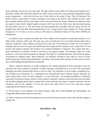 heavy materials, such as iron ores, then sank. The light silicates (rocks made up of silicon and oxygen) rose to
the Earth’s surface and formed the earliest crust. Many silicate rocks have water molecules integrated into their
atomic arrangement – water can be driven out of such rocks by the action of heat. Thus the heating of the
Earth’s interior caused release of water contained in such rocks to the surface. Over millions of years, water
thus released collected slowly in low places of the crust and formed the oceans. Whatsoever might have been
the origin of water, Earth’s original supply of water is still in use and very little, if any, has been added during
the past billion years or so. The same water has been pumped time and again from the oceans into the air,
dropped down upon the lands and transferred back to sea. A single drop of water spends 8 to 10 days passing
through air, 2 to 3 weeks in a river, as long as 100 years in a Himalayan Glacier or from 100 to 40,000 year
underground.
As chemical, water is unique and rather odd. All its oddities can be traced to its molecular structure. It is a
rather sturdy molecule. Until some 180 years ago water was believed to be an invisible element rather than a
chemical compound. Today students of science knows that each of its molecules is made up of two atoms of
Hydrogen and one atom of oxygen the bond between the oxygen and the hydrogen atom is polar, that is, it has
positive and negative charged ends because of an unequal distribution of electrons. The oxygen atom has a
denser distribution of electrons around it and hence a net negative charge. The hydrogen atoms in a water
molecule, on the other hand, are positively charged. This leads to a lopsided (molecule with electrical charges
concentrated on opposite sides). Water molecules, are therefore, attracted to each other as well as to other
molecules having a similar charge distribution. And many of the characteristic features of water can be traced to
the so-called hydrogen bond between its molecules.
When a substance dissolves in another substance, the resulting distribution of the molecules of the two
substances has lesser number of molecules of either substance surrounded by its own kind. This necessitates
disrupting prevailing intermolecular forces in each of them. The molecules of most organic compounds (e.g.,
oily substances are non-polar). As a consequence the intermolecular forces between organic molecules are
much weaker than in water. If such a substance is to mix with water – the resulting distribution of molecules
must lead to lowering of energy content. If more energy is required to separate water molecules from each other
(by breaking hydrogen bonds) than is gained when water molecules get closer to organic molecules, the two
substances will not mix together. It is for this reason that water and oil do not mix and many organic
compounds do not dissolve in water.
3.1 On the basis of your reading of the above passage, make notes using headings and sub-headings, use
recognizable abbreviations wherever necessary.
3.2 Make a summary of the above passage in not more than 80 words using the notes made and also suggest a
suitable title.
SECTION-B 30m
122
 