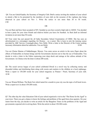 Q4. You are Gokul/Gopika, the Secretary of Integrity Club. Draft a notice inviting the students of your school
to attend a Skit to be presented by the members of your club on the occasion of the vigilance day being
observed in your school on Nov 1. Write the notice in not more than 30 to 50 words.
4 M
OR
You are Rani and have been accepted at NIT, Suratkal as you have scored a high rank in AIEEE. You decided
to host a party for your close friends and relatives before you leave for Suratkal. As Rani draft an informal
invitation in not more than 50 words.
Q5 Your sister has just passed the all India Secondary School Examination of CBSE. She has seen an
advertisement in a newspaper regarding Air Hostess – as a career. She is keen to join the training course
provided by ABC Service, Connaught place, New Delhi. Write a letter to the Director of the Centre seeking
necessary information about her admission. You are Rohit. 10 M
OR
You are Chetna Sharma of Siddarthnagar, Mysore. You came across an article in the news Paper about the
effects of Endosulfan on human beings and the Governments decision not to ban the use of Endosulfan. You
decide to write a letter to the Editor expressing your deep shock and outrage at the callous attitude of the
Government. As Chetna write the letter in about 200 words.
Q6. The social service league of your school celebrated Diwali in a novel way by collecting money and
discarded clothes and distributing them along with sweets and crackers to the children at a local orphanage.
Write a report in 150-200 words for your school magazine as Praneet / Preeti, Secretary of your club.
10 M
OR
You are Winnie/William. The Book Fair which lasted for a month in your city was the topic of all book lovers.
Write a report on it in about 150-200 words.
Q7. The other day the value Education Club of your school organized a visit to the “The Home for the Aged” in
your town. There you got a chance to know the feelings and problems of the aged from close quarters. On your
return from the trip, you decide to write an article for the Bangalore Times on the problems of the Aged and
governments expected role in solving them. Write the article in about 150-200 words.
123
 