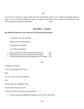 OR
Love for one’s country is a great Virtue. We must inculcate this virtue in our students and modern youth. In
order to stress the need of ‘Patriotism’ Remo, a student of class XII, writes a speech to be delivered in the
school assembly in about 150-200 words. 10 M
SECTION-C 40 marks
Q8 .Read the following extract and answer the questions that follow:
“It would be an exotic moment
Without rush, without engines,
We would all be together
In a sudden strangeness.”
1. When would it be an exotic moment for the poet? 1M
2. What does the poet wish to achieve by this silence? 2M
3. Why does the poet describe the togetherness as ‘Strange’? 1M
OR
“Standing a few yards
Away, I looked again at her, wan,
Pale
As a late winter’s moon and felt that
Old
Familiar ache, my childhood’s fear,
But all I said was see you soon,
Ammo, all I did was smile and smile and smile…….”
1. Why has the poet compared her mother to a late winter’s moon?1M
124
 