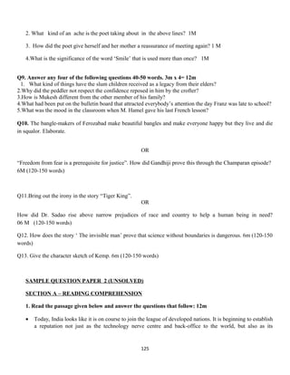 2. What kind of an ache is the poet taking about in the above lines? 1M
3. How did the poet give herself and her mother a reassurance of meeting again? 1 M
4.What is the significance of the word ‘Smile’ that is used more than once? 1M
Q9. Answer any four of the following questions 40-50 words. 3m x 4= 12m
1. What kind of things have the slum children received as a legacy from their elders?
2.Why did the peddler not respect the confidence reposed in him by the crofter?
3.How is Mukesh different from the other member of his family?
4.What had been put on the bulletin board that attracted everybody’s attention the day Franz was late to school?
5.What was the mood in the classroom when M. Hamel gave his last French lesson?
Q10. The bangle-makers of Ferozabad make beautiful bangles and make everyone happy but they live and die
in squalor. Elaborate.
OR
“Freedom from fear is a prerequisite for justice”. How did Gandhiji prove this through the Champaran episode?
6M (120-150 words)
Q11.Bring out the irony in the story “Tiger King”.
OR
How did Dr. Sadao rise above narrow prejudices of race and country to help a human being in need?
06 M (120-150 words)
Q12. How does the story ‘ The invisible man’ prove that science without boundaries is dangerous. 6m (120-150
words)
Q13. Give the character sketch of Kemp. 6m (120-150 words)
SAMPLE QUESTION PAPER 2 (UNSOLVED)
SECTION A – READING COMPREHENSION
1. Read the passage given below and answer the questions that follow: 12m
• Today, India looks like it is on course to join the league of developed nations. It is beginning to establish
a reputation not just as the technology nerve centre and back-office to the world, but also as its
125
 