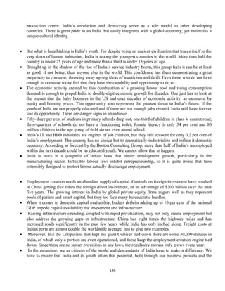 production centre. India’s secularism and democracy serve as a role model to other developing
countries. There is great pride in an India that easily integrates with a global economy, yet maintains a
unique cultural identity.
• But what is breathtaking is India’s youth. For despite being an ancient civilization that traces itself to the
very dawn of human habitation, India is among the youngest countries in the world. More than half the
country is under 25 years of age and more than a third is under 15 years of age.
• Brought up in the shadow of the rise of India’s service industry boom, this group feels it can be at least
as good, if not better, than anyone else in the world. This confidence has them demonstrating a great
propensity to consume, throwing away ageing ideas of asceticism and thrift. Even those who do not have
enough to consume today feel that they have the capability and opportunity to do so.
• The economic activity created by this combination of a growing labour pool and rising consumption
demand is enough to propel India to double-digit economic growth for decades. One just has to look at
the impact that the baby boomers in the US had over decades of economic activity, as measured by
equity and housing prices. This opportunity also represents the greatest threat to India’s future. If the
youth of India are not properly educated and if there are not enough jobs created, India will have forever
lost its opportunity. There are danger signs in abundance.
• Fifty-three per cent of students in primary schools drop out, one-third of children in class V cannot read;
three-quarters of schools do not have a functioning toilet, female literacy is only 54 per cent and 80
million children in the age group of 6-14 do not even attend school.
• India’s IT and BPO industries are engines of job creation, but they still account for only 0.2 per cent of
India’s employment. The country has no choice but to dramatically industrialize and inflate it domestic
economy. According to forecast by the Boston Consulting Group, more than half of India’s unemployed
within the next decade could be its educated youth. We cannot allow that to happen.
• India is stuck in a quagmire of labour laws that hinder employment growth, particularly in the
manufacturing sector. Inflexible labour laws inhibit entrepreneurship, so it is quite ironic that laws
ostensibly designed to protect labour actually discourage employment.
• Employment creation needs an abundant supply of capital. Controls on foreign investment have resulted
in China getting five times the foreign direct investment, or an advantage of $200 billion over the past
five years. The growing interest in India by global private equity firms augurs well as they represent
pools of patient and smart capital, but they too face many bureaucratic hurdles.
• When it comes to domestic capital availability, budget deficits adding up to 10 per cent of the national
GDP impede capital availability for investment and infrastructure.
• Raising infrastructure spending, coupled with rapid privatization, may not only create employment but
also address the growing gaps in infrastructure. China has eight times the highway miles and has
increased roads significantly in the past few years while India has only inched along. Freight costs at
Indian ports are almost double the worldwide average, just to give two examples.
• Moreover, like the Lilliputians that kept the giant Gulliver tied down there are some 30,000 statutes in
India, of which only a portion are even operational, and these keep the employment creation engine tied
down. Since there are no sunset provisions in any laws, the regulatory morass only grows every year.
• In the meantime, we as citizens of the world and descendants of India have to make a difference. We
have to ensure that India and its youth attain that potential, both through our business pursuits and the
126
 