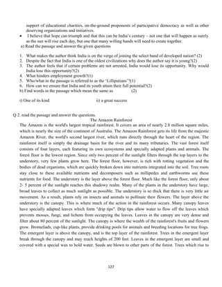 support of educational charities, on-the-ground proponents of participative democracy as well as other
deserving organizations and initiatives.
• I believe that hope can triumph and that this can be India’s century – not one that will happen as surely
as the sun will rise each day, but one that many willing hands will need to create together.
a) Read the passage and answer the given questions
1. What makes the author think India is on the verge of joining the select band of developed nation? (2)
2. Despite the fact that India is one of the oldest civilizations why does the author say it is young?(2)
3. The author feels that if certain problems are not arrested, India would lose its opportunity. Why would
India lose this opportunity?(2)
4. What hinders employment growth?(1)
5. Who/what in the passage is referred to as the ‘Lilliputians’?(1)
6. How can we ensure that India and its youth attain their full potential?(2)
b) Find words in the passage which mean the same as (2)
i) One of its kind ii) a great success
Q 2. read the passage and answer the questions.
The Amazon Rainforest
The Amazon is the world's largest tropical rainforest. It covers an area of nearly 2.8 million square miles,
which is nearly the size of the continent of Australia. The Amazon Rainforest gets its life from the majestic
Amazon River, the world's second largest river, which runs directly through the heart of the region. The
rainforest itself is simply the drainage basin for the river and its many tributaries. The vast forest itself
consists of four layers, each featuring its own ecosystems and specially adapted plants and animals. The
forest floor is the lowest region. Since only two percent of the sunlight filters through the top layers to the
understory, very few plants grow here. The forest floor, however, is rich with rotting vegetation and the
bodies of dead organisms, which are quickly broken down into nutrients integrated into the soil. Tree roots
stay close to these available nutrients and decomposers such as millipedes and earthworms use these
nutrients for food. The understory is the layer above the forest floor. Much like the forest floor, only about
2- 5 percent of the sunlight reaches this shadowy realm. Many of the plants in the understory have large,
broad leaves to collect as much sunlight as possible. The understory is so thick that there is very little air
movement. As a result, plants rely on insects and animals to pollinate their flowers. The layer above the
understory is the canopy. This is where much of the action in the rainforest occurs. Many canopy leaves
have specially adapted leaves which form "drip tips". Drip tips allow water to flow off the leaves which
prevents mosses, fungi, and lichens from occupying the leaves. Leaves in the canopy are very dense and
filter about 80 percent of the sunlight. The canopy is where the wealth of the rainforest's fruits and flowers
grow. Bromeliads, cup-like plants, provide drinking pools for animals and breeding locations for tree frogs.
The emergent layer is above the canopy, and is the top layer of the rainforest. Trees in the emergent layer
break through the canopy and may reach heights of 200 feet. Leaves in the emergent layer are small and
covered with a special wax to hold water. Seeds are blown to other parts of the forest. Trees which rise to
127
 
