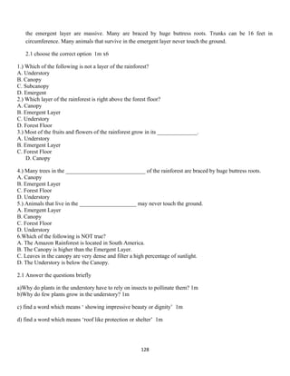 the emergent layer are massive. Many are braced by huge buttress roots. Trunks can be 16 feet in
circumference. Many animals that survive in the emergent layer never touch the ground.
2.1 choose the correct option 1m x6
1.) Which of the following is not a layer of the rainforest?
A. Understory
B. Canopy
C. Subcanopy
D. Emergent
2.) Which layer of the rainforest is right above the forest floor?
A. Canopy
B. Emergent Layer
C. Understory
D. Forest Floor
3.) Most of the fruits and flowers of the rainforest grow in its ______________.
A. Understory
B. Emergent Layer
C. Forest Floor
D. Canopy
4.) Many trees in the ____________________________ of the rainforest are braced by huge buttress roots.
A. Canopy
B. Emergent Layer
C. Forest Floor
D. Understory
5.) Animals that live in the ____________________ may never touch the ground.
A. Emergent Layer
B. Canopy
C. Forest Floor
D. Understory
6.Which of the following is NOT true?
A. The Amazon Rainforest is located in South America.
B. The Canopy is higher than the Emergent Layer.
C. Leaves in the canopy are very dense and filter a high percentage of sunlight.
D. The Understory is below the Canopy.
2.1 Answer the questions briefly
a)Why do plants in the understory have to rely on insects to pollinate them? 1m
b)Why do few plants grow in the understory? 1m
c) find a word which means ‘ showing impressive beauty or dignity’ 1m
d) find a word which means ‘roof like protection or shelter’ 1m
128
 