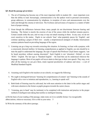 Q3. Read the passage given below: 8
1. The art of listening has become one of the most important skills in modern life – more important even
than the ability to read. Increasingly, communication is by the spoken word in personal conversation,
group addresses, in communication by telephone, in reception of news and announcements over the
radio and through the cinema or television. The liveliness and activeness of response is a matter of habit
born of proper training.
2. Great though the differences between them, many people do not discriminate between hearing and
listening. The former is merely the exercise of one of the senses while the intellect remains passive.
Certain sounds strike the ears, and we may or may not attach meaning to them. In any case, we do not
exert ourselves in the matter. Pupils in our schools ‘hear’ what popularly passes for ‘English’, and
continue speaking a jargon of their own – usually a mispronounced amalgam of shoddy Americanism
sentence patterns based on prevailing language of the region.
3. Listening can go a long way towards correcting this situation. In listening, we hear with a purpose, with
a consciously directed intellect. In listening comprehension as applied to English, our aim should be to
train the pupil to understand the language, the type of speech that Professor Lloyd James suggests, ‘can
be heard anywhere without causing discontent”. Such English is not ‘elocution’, Oxford’, or even
‘B.B.C.’ English. The last type is ‘Standard English’ – the kind that can be understood wherever the
language is spoken. Most of our pupils will never attain to that type in their own speech. They may, even
after all the training we can give them, retain regional peculiarities of cadence and stress – a sort of
Modified Standard English.
4. Assuming such English in the teachers at our schools, we suggest the following:
5. We ought to distinguish between ‘listening for comprehension of content’ and ‘listening to the sounds of
English with a view to imitation and reproduction, i.e., learning to speak well’.
6. Both kinds of listening must be cultivated, but with more attention to the latter in the earlier stages and
with more attention to the former as pupils progress towards the senior classes.
7. ‘Listening, pen in hand’ may be instituted, to be completed with instruction and practice in the proper
method of intelligent note-taking that testifies to intelligent listening.
a) On the basis of your reading of the passage, make notes on it in a suitable format. Use recognizable
abbreviations, wherever necessary. Give a title to your notes. 5
b) Write the summary of the above passage. 3
129
 