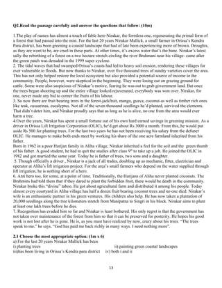 Q2.Read the paasage carefully and answer the questions that follow: (10m)
1.The play of names has almost a touch of fable here-Nirakar, the formless one, regenerating the primal form of
a forest that had passed into the mist. For the last 20 years Nirakar Mallick, a small farmer in Orissa’s Kendra
Para district, has been greening a coastal landscape that had of late been experiencing more of brown. Droughts,
as they are wont to be, are cruel in these parts. At other times, it’s excess water that’s the bane. Nirakar’s latest
sally-the rebirthing of a forest on a two hectare stretch circling the river Brahmani near his village- came after
the green patch was denuded in the 1999 super cyclone.
2. The tidal waves that had swamped Orissa’s coasts had led to heavy soil erosion, rendering these villages for
ever vulnerable to floods. But now thanks to Nirakar, over five thousand trees of sundry varieties cover the area.
This has not only helped restore the local ecosystem but also provided a potential source of income to the
community. People, however, were skeptical in the beginning. They were losing out on grazing ground for
cattle. Some were also suspicious of Nirakar’s motive, fearing he was out to grab government land. But once
the trees began shooting up and the entire village looked rejuvenated, everybody was won over. Nirakar, for
one, never made any bid to corner the fruits of his labour.
3. So now there are fruit bearing trees in the forest-jackfruit, mango, guava, coconut-as well as timber rich ones
like teak, casuarinas, eucalyptus. Not all of the seven thousand seedlings he’d planted, survived the elements.
That didn’t deter him, and Nirakar proudly says that as long as he is alive, no one from the area would ever
harm a tree.
4.Over the years, Nirakar has spent a small fortune out of his own hard earned savings in greening mission. As a
driver in Orissa Lift Irrigation Corporation (OLIC), he‘d get about Rs 3000 a month. From this, he would put
aside Rs 500 for planting trees. For the last two years he has not been receiving his salary from the defunct
OLIC. He manages to make both ends meet by working his share of the one acre farmland inherited from his
father.
Born in 1962 in a poor Harijan family in Aliha village, Nirakar inherited a feel for the soil and the green thumb
of his father. A good student, he had to quit the studies after class 9th
to take up a job. He joined the OLIC in
1982 and got married the same year. Today he is father of trees, two sons and a daughter.
5. Though officially a driver , Nirakar is a jack of all trades, doubling up as mechanic, fitter, electrician and
operator at Aliha’s lift irrigation project. For the area’s small farmers who depend on the water supplied through
lift irrigation, he is nothing short of a hero.
6. Anti hero too, for some, at a point of time. Traditionally, the Harijans of Aliha never planted coconuts. The
Brahmins had told them that if they dared to plant the forbidden fruit, there would be death in the community.
Nirakar broke this “divine” taboo. He got about agricultural farm and distributed it among his people. Today
almost every courtyard in Aliha village has half a dozen fruit bearing coconut trees and no one died. Nirakar’s
wife is an enthusiastic partner in his green ventures. His children also help. He has now taken a plantation of
20,000 seedlings along the tree kilometers stretch from Manipatna to Singri in his block. Nirakar aims to plant
at least one lakh trees before he dies.
7. Recognition has evaded him so far and Nirakar is least bothered. His only regret is that the government has
not taken over maintenance of the forest from him so that it can be preserved for posterity. He hopes his good
work is not lost after he is gone. He is, as you must have realized by now, crazy about his trees. “The trees
speak to me,” he says, “God has paid me back richly in many ways. I need nothing more”.
2.1 Choose the most appropriate option: (1m x 6)
a) For the last 20 years Nirakar Mallick has been
i) planting trees ii) painting green coastal landscapes
iii)has been living in Orissa’s Kendra para district iv) both i and ii
13
 