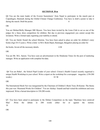 SECTION-B 30 m
Q4 You are the team leader of the Everest Summiteers’ from Nepal to participate in the march past at
Copenhagen, Denmark during the Global Climate Change Conference. You have to draft a poster to take it
during the march. Draft the poster. 4
OR
You are Mohan/Molly Manager SBI Mysore. You have been invited by the Lions Club to act as one of the
judges for a fancy dress competition for children. But due to previous engagement you cannot accept this
invitation. Write a formal reply regretting your inability to attend.
Q5. You are Satish /Sonali the school librarian. You have been asked to place an order for children’s story
books (Age-10-13 years.). Write a letter to M.S. Book Depot, Ramnagar, Bangalore placing an order for
the books. Invent all the necessary details. 6 M
OR
You are Mr. M.L. Sareen. You have seen an advertisement in the Hindustan Times for the post of marketing
manager. Write an application with complete bio-data.
Q6 You are Rahul , the School Pupil Leader of your school. Citizen’s Health Council recently organised a
unique Health Workshop in your school. Write a report on the workshop for a newspaper magazine. (150-200
words.) 10 M
OR
The International Book Fair was inaugurated by the Chairman of Children’s Book Trust, Dr.Kumar. The theme
this year was ‘Illustrated Works for Children’. You are Akshay/ Anandi and had visited the exhibition and were
impressed. Write a factual description in 150-200 words.
Q7. You have been asked to participate in the Debate Competition on the topic ‘Machines have enslaved
Man’ .Write the debate in 200 words either for or against the motion.
10
OR
130
 