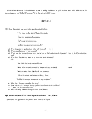 You are Suhas/Suhasini. Environmental Week is being celebrated in your school. You have been asked to
present a paper on ‘Global Warming’. Write the article in 200 words.
SECTION-C
Q8. Read the extract and answer the questions that follow.
“ For once on the face of face of the earth
let,s not speak any language ,
let’s stop for one second ,
and not move our arms so much.”
a) If no language is spoken then what will happen? 1x4=4
b) What does he mean by one second?
c) What was the instruction the poet had given at the beginning of the poem? How is it different at the
end?
d) Why does the poet not want us to move our arms so much?
OR
“ On their slag heap, these children
Wear skins peeped through by bones and spectacles of steel
With mended glass, like bottle bits on stone.
All of their time and space are foggy slum.
So blot their maps with slums as big as doom.”
a) What does the poet mean by slag heap?
b) How has the poet brought out the pathetic condition of the children?
c) Explain ‘So blot-----------doom’.
d) Who can bring about a change in their lives? How?
Q9. Answer any four of the following in 40-50 words. 3m x 4= 12m
1) Interpret the symbols in the poem ‘Aunt Jennifer’s Tigers’. .
131
 