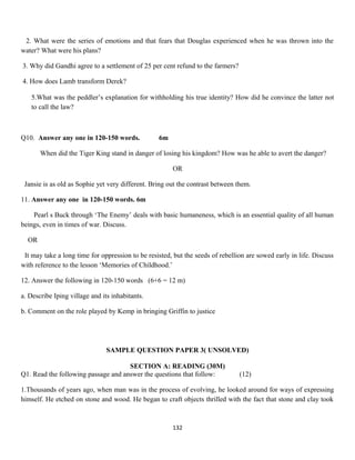 2. What were the series of emotions and that fears that Douglas experienced when he was thrown into the
water? What were his plans?
3. Why did Gandhi agree to a settlement of 25 per cent refund to the farmers?
4. How does Lamb transform Derek?
5.What was the peddler’s explanation for withholding his true identity? How did he convince the latter not
to call the law?
Q10. Answer any one in 120-150 words. 6m
When did the Tiger King stand in danger of losing his kingdom? How was he able to avert the danger?
OR
Jansie is as old as Sophie yet very different. Bring out the contrast between them.
11. Answer any one in 120-150 words. 6m
Pearl s Buck through ‘The Enemy’ deals with basic humaneness, which is an essential quality of all human
beings, even in times of war. Discuss.
OR
It may take a long time for oppression to be resisted, but the seeds of rebellion are sowed early in life. Discuss
with reference to the lesson ‘Memories of Childhood.’
12. Answer the following in 120-150 words (6+6 = 12 m)
a. Describe Iping village and its inhabitants.
b. Comment on the role played by Kemp in bringing Griffin to justice
SAMPLE QUESTION PAPER 3( UNSOLVED)
SECTION A: READING (30M)
Q1. Read the following passage and answer the questions that follow: (12)
1.Thousands of years ago, when man was in the process of evolving, he looked around for ways of expressing
himself. He etched on stone and wood. He began to craft objects thrilled with the fact that stone and clay took
132
 