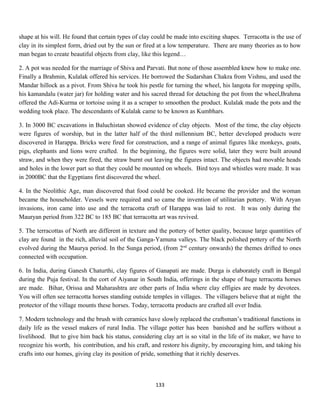 shape at his will. He found that certain types of clay could be made into exciting shapes. Terracotta is the use of
clay in its simplest form, dried out by the sun or fired at a low temperature. There are many theories as to how
man began to create beautiful objects from clay, like this legend…
2. A pot was needed for the marriage of Shiva and Parvati. But none of those assembled knew how to make one.
Finally a Brahmin, Kulalak offered his services. He borrowed the Sudarshan Chakra from Vishnu, and used the
Mandar hillock as a pivot. From Shiva he took his pestle for turning the wheel, his langota for mopping spills,
his kamandalu (water jar) for holding water and his sacred thread for detaching the pot from the wheel,Brahma
offered the Adi-Kurma or tortoise using it as a scraper to smoothen the product. Kulalak made the pots and the
wedding took place. The descendants of Kulalak came to be known as Kumbhars.
3. In 3000 BC excavations in Baluchistan showed evidence of clay objects. Most of the time, the clay objects
were figures of worship, but in the latter half of the third millennium BC, better developed products were
discovered in Harappa. Bricks were fired for construction, and a range of animal figures like monkeys, goats,
pigs, elephants and lions were crafted. In the beginning, the figures were solid, later they were built around
straw, and when they were fired, the straw burnt out leaving the figures intact. The objects had movable heads
and holes in the lower part so that they could be mounted on wheels. Bird toys and whistles were made. It was
in 2000BC that the Egyptians first discovered the wheel.
4. In the Neolithic Age, man discovered that food could be cooked. He became the provider and the woman
became the householder. Vessels were required and so came the invention of utilitarian pottery. With Aryan
invasions, iron came into use and the terracotta craft of Harappa was laid to rest. It was only during the
Mauryan period from 322 BC to 185 BC that terracotta art was revived.
5. The terracottas of North are different in texture and the pottery of better quality, because large quantities of
clay are found in the rich, alluvial soil of the Ganga-Yamuna valleys. The black polished pottery of the North
evolved during the Maurya period. In the Sunga period, (from 2nd
century onwards) the themes drifted to ones
connected with occupation.
6. In India, during Ganesh Chaturthi, clay figures of Ganapati are made. Durga is elaborately craft in Bengal
during the Puja festival. In the cort of Aiyanar in South India, offerings in the shape of huge terracotta horses
are made. Bihar, Orissa and Maharashtra are other parts of India where clay effigies are made by devotees.
You will often see terracotta horses standing outside temples in villages. The villagers believe that at night the
protector of the village mounts these horses. Today, terracotta products are crafted all over India.
7. Modern technology and the brush with ceramics have slowly replaced the craftsman’s traditional functions in
daily life as the vessel makers of rural India. The village potter has been banished and he suffers without a
livelihood. But to give him back his status, considering clay art is so vital in the life of its maker, we have to
recognize his worth, his contribution, and his craft, and restore his dignity, by encouraging him, and taking his
crafts into our homes, giving clay its position of pride, something that it richly deserves.
133
 
