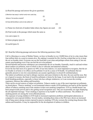 (a) Read the passage and answer the given questions:
i) Mention two ways in which early man used clay.
(2)
ii)How is Terracotta created?
(2)
iii) How did Kumbhars come to be called so?
(2)
iv) Name two festivals of modern India where clay figures are used. (2)
(b) Find words in the passage which mean the same as (3)
i) to carve (para 1)
ii) future progeny (para 2)
iii) useful (para 4)
Q2. Read the following passage and answer the following questions (10m)
Call it a blessing or a curse of Mother Nature, we have to breathe in over 10,000 litres of air in a day (more than
four million litres in a year) to remain alive. By making it essential for life, God has wished that we try to keep
the air we breathe clean. Everyone can see the food that is not clean and perhaps refrain from eating it, but one
cannot stop breathing even if one can feel the air to be polluted.
Several harmful and noxious substances can contaminate the air we breathe. Generally, much is said and written
about outdoor air pollution, most of which is due to vehicular and industrial exhausts,
Given the fact that most of us spend over 90% of our time indoors, it is most important to recognise, that the air
we breathe in at home or in offices can be polluted. It can be a cause of ill-health. Air pollutants that are
generally present in very low concentrations can assume significance in closed ill-ventilated places.
The indoor air pollution can lead to allergic reactions and cause irritation to the skin, the eyes and the nose. But
as is logical to assume, the brunt of insult by pollutants is borne by the lungs. It can lead to the development of
fresh breathing problems, especially in those who have allergic tendencies, or it can worsen the existing
respiratory illnesses like asthma and bronchitis.
There can be several sources of indoor air pollution. Tobacco smoke is one of the most important air pollutants
in closed places. "Passive smoking" or environmental tobacco smoke (ETS) pollution can lead to all the harmful
effects of tobacco smoking seen in the smokers in their non-smoking companions. ETS as a health hazard has
been unequivocally proven and is also getting social recognition now. One can occasionally see signs displaying
the all-important message: "Your smoking is injurious to my health" in offices and homes. The children of
smoking parents are among the worst affected persons.
The exposure of young children to ETS leads to increased respiratory problems and hospital admissions as
compared to non-exposed children. Several studies, including those done at the PGI, have shown an increased
risk of lung cancer among women exposed to passive smoking. ETS also worsens the existing lung diseases like
asthma and bronchitis. It may be responsible for the development of asthma in children.
134
 