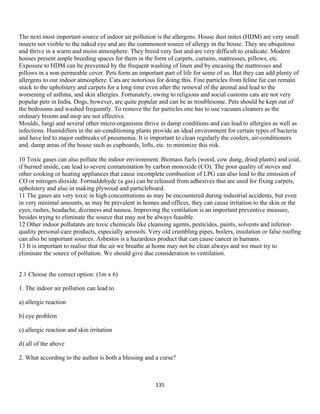 The next most important source of indoor air pollution is the allergens. House dust mites (HDM) are very small
insects not visible to the naked eye and are the commonest source of allergy in the house. They are ubiquitous
and thrive in a warm and moist atmosphere. They breed very fast and are very difficult to eradicate. Modern
houses present ample breeding spaces for them in the form of carpets, curtains, mattresses, pillows, etc.
Exposure to HDM can be prevented by the frequent washing of linen and by encasing the mattresses and
pillows in a non-permeable cover. Pets form an important part of life for some of us. But they can add plenty of
allergens to our indoor atmosphere. Cats are notorious for doing this. Fine particles from feline fur can remain
stuck to the upholstery and carpets for a long time even after the removal of the animal and lead to the
worsening of asthma, and skin allergies. Fortunately, owing to religious and social customs cats are not very
popular pets in India. Dogs, however, are quite popular and can be as troublesome. Pets should be kept out of
the bedrooms and washed frequently. To remove the fur particles one has to use vacuum cleaners as the
ordinary broom and mop are not effective.
Moulds, fungi and several other micro-organisms thrive in damp conditions and can lead to allergies as well as
infections. Humidifiers in the air-conditioning plants provide an ideal environment for certain types of bacteria
and have led to major outbreaks of pneumonia. It is important to clean regularly the coolers, air-conditioners
and. damp areas of the house such as cupboards, lofts, etc. to minimize this risk.
10 Toxic gases can also pollute the indoor environment. Biomass fuels (wood, cow dung, dried plants) and coal,
if burned inside, can lead to severe contamination by carbon monoxide (CO). The poor quality of stoves and
other cooking or heating appliances that cause incomplete combustion of LPG can also lead to the emission of
CO or nitrogen dioxide. Formaldehyde (a gas) can be released from adhesives that are used for fixing carpets,
upholstery and also in making plywood and particleboard.
11 The gases are very toxic in high concentrations as may be encountered during industrial accidents, but even
in very minimal amounts, as may be prevalent in homes and offices, they can cause irritation to the skin or the
eyes, rashes, headache, dizziness and nausea. Improving the ventilation is an important preventive measure,
besides trying to eliminate the source that may not be always feasible.
12 Other indoor pollutants are toxic chemicals like cleansing agents, pesticides, paints, solvents and inferior-
quality personal-care products, especially aerosols. Very old crumbling pipes, boilers, insulation or false roofing
can also be important sources. Asbestos is a hazardous product that can cause cancer in humans.
13 It is important to realise that the air we breathe at home may not be clean always and we must try to
eliminate the source of pollution. We should give due consideration to ventilation.
2.1 Choose the correct option: (1m x 6)
1. The indoor air pollution can lead to
a) allergic reaction
b) eye problem
c) allergic reaction and skin irritation
d) all of the above
2. What according to the author is both a blessing and a curse?
135
 