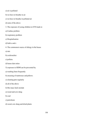 a) air is polluted
b) we have to breathe in air
c) we have to breathe in polluted air
d) none of the above
3. The exposure of young children to ETS leads to
a) Cardiac problem
b) respiratory problem
c) Hospitalisation
d) both a and c
4. The commonest source of allergy in the house
a) rats
b) cockroaches
c) pollens
d) house dust mites
5) exposure to HDM can be prevented by
a) washing linen frequently
b) encasing of mattresses and pillows
c) cleaning pets regularly
d) all of the above
6) Bio mass fuels include
a) wood and cow dung
b) coal
c) petroleum
d) wood, cow dung and dried plants
136
 