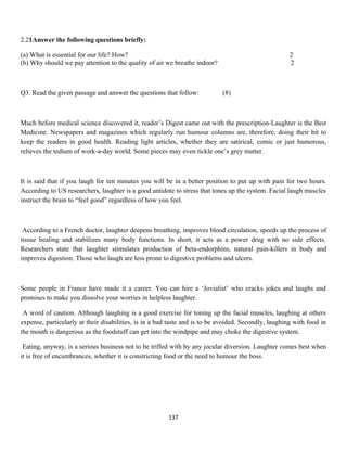 2.21Answer the following questions briefly:
(a) What is essential for our life? How? 2
(b) Why should we pay attention to the quality of air we breathe indoor? 2
Q3. Read the given passage and answer the questions that follow: (8)
Much before medical science discovered it, reader’s Digest came out with the prescription-Laughter is the Best
Medicine. Newspapers and magazines which regularly run humour columns are, therefore, doing their bit to
keep the readers in good health. Reading light articles, whether they are satirical, comic or just humorous,
relieves the tedium of work-a-day world. Some pieces may even tickle one’s grey matter.
It is said that if you laugh for ten minutes you will be in a better position to put up with pain for two hours.
According to US researchers, laughter is a good antidote to stress that tones up the system. Facial laugh muscles
instruct the brain to “feel good” regardless of how you feel.
According to a French doctor, laughter deepens breathing, improves blood circulation, speeds up the process of
tissue healing and stabilizes many body functions. In short, it acts as a power drug with no side effects.
Researchers state that laughter stimulates production of beta-endorphins, natural pain-killers in body and
improves digestion. Those who laugh are less prone to digestive problems and ulcers.
Some people in France have made it a career. You can hire a ‘Jovialist’ who cracks jokes and laughs and
promises to make you dissolve your worries in helpless laughter.
A word of caution. Although laughing is a good exercise for toning up the facial muscles, laughing at others
expense, particularly at their disabilities, is in a bad taste and is to be avoided. Secondly, laughing with food in
the mouth is dangerous as the foodstuff can get into the windpipe and may choke the digestive system.
Eating, anyway, is a serious business not to be trifled with by any jocular diversion. Laughter comes best when
it is free of encumbrances, whether it is constricting food or the need to humour the boss.
137
 