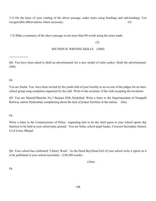 3.1) On the basis of your reading of the above passage, make notes using headings and sub-headings. Use
recognizable abbreviations where necessary. (5)
3.2) Make a summary of the above passage in not more than 80 words using the notes made.
(3)
SECTION B: WRITING SKILLS (30M)
Q4. You have been asked to draft an advertisement for a new model of solar cooker. Draft the advertisement.
(4M)
Or
You are Sneha. You have been invited by the youth club of your locality to act as one of the judges for an inter-
school group song compition organized by the club. Write to the secretary of the club accepting the invitation.
Q5. You are Manish/Manisha No.3 Banjara Hills Hyderbad. Write a letter to the Superintendent of Nampalli
Railway station Hyderabad, complaining about the lack of proper facilities at the station. (6m)
Or
Write a letter to the Commissioner of Police requesting him to be the chief guest at your school sports day
function to be held at your school play ground. You are Neha, school pupil leader, Crescent Secondary School,
Civil Lines, Bhopal
Q6. Your school has celebrated ‘Library Week’. As the Head Boy/Head Girl of your school write a report on it
to be published in your school newsletter. (150-200 words)
(10m)
Or
138
 