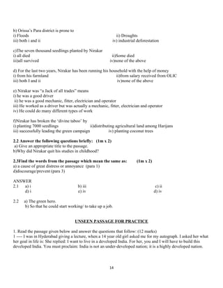 b) Orissa’s Para district is prone to
i) Floods ii) Droughts
iii) both i and ii iv) industrial deforestation
c)The seven thousand seedlings planted by Nirakar
i) all died ii)Some died
iii)all survived iv)none of the above
d) For the last two years, Nirakar has been running his household with the help of money
i) from his farmland ii)from salary received from OLIC
iii) both I and ii iv)none of the above
e) Nirakar was “a Jack of all trades” means
i) he was a good driver
ii) he was a good mechanic, fitter, electrician and operator
iii) He worked as a driver but was actually a mechanic, fitter, electrician and operator
iv) He could do many different types of work
f)Nirakar has broken the ‘divine taboo’ by
i) planting 7000 seedlings ii)distributing agricultural land among Harijans
iii) successfully leading the green campaign iv) planting coconut trees
2.2 Answer the following questions briefly: (1m x 2)
a) Give an appropriate title to the passage.
b)Why did Nirakar quit his studies in childhood?
2.3Find the words from the passage which mean the same as: (1m x 2)
a) a cause of great distress or annoyance (para 1)
d)discourage/prevent (para 3)
ANSWER
2.1 a) i b) iii c) ii
d) i e) iv d) iv
2.2 a) The green hero.
b) So that he could start working/ to take up a job.
UNSEEN PASSAGE FOR PRACTICE
1. Read the passage given below and answer the questions that follow: (12 marks)
1 ---- I was in Hyderabad giving a lecture, when a 14 year old girl asked me for my autograph. I asked her what
her goal in life is: She replied: I want to live in a developed India. For her, you and I will have to build this
developed India. You must proclaim: India is not an under-developed nation; it is a highly developed nation.
14
 