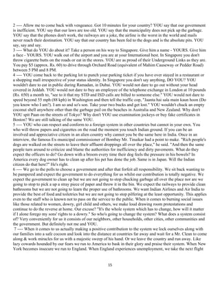 2 ---- Allow me to come back with vengeance. Got 10 minutes for your country? YOU say that our government
is inefficient. YOU say that our laws are too old. YOU say that the municipality does not pick up the garbage.
YOU say that the phones don't work, the railways are a joke, the airline is the worst in the world and mails
never reach their destination. YOU say that our country has been fed to the dogs and is the absolute pits. YOU
say, say and say.
3 ---- What do YOU do about it? Take a person on his way to Singapore. Give him a name - YOURS. Give him
a face - YOURS. YOU walk out of the airport and you are at your International best. In Singapore you don't
throw cigarette butts on the roads or eat in the stores. YOU are as proud of their Underground Links as they are.
You pay $5 (approx. Rs. 60) to drive through Orchard Road (equivalent of Mahim Causeway or Pedder Road)
between 5 PM and 8 PM.
4 ---- YOU come back to the parking lot to punch your parking ticket if you have over stayed in a restaurant or
a shopping mall irrespective of your status identity. In Singapore you don't say anything, DO YOU? YOU
wouldn't dare to eat in public during Ramadan, in Dubai. YOU would not dare to go out without your head
covered in Jeddah. YOU would not dare to buy an employee of the telephone exchange in London at 10 pounds
(Rs. 650) a month to, "see to it that my STD and ISD calls are billed to someone else." YOU would not dare to
speed beyond 55 mph (88 kph) in Washington and then tell the traffic cop, "Jaanta hai sala main kaun hoon (Do
you know who I am?). I am so and so's son. Take your two bucks and get lost." YOU wouldn't chuck an empty
coconut shell anywhere other than the garbage pail on the beaches in Australia and New Zealand. Why don't
YOU spit Paan on the streets of Tokyo? Why don't YOU use examination jockeys or buy fake certificates in
Boston? We are still talking of the same YOU.
5 ---- YOU who can respect and conform to a foreign system in other countries but cannot in your own. You
who will throw papers and cigarettes on the road the moment you touch Indian ground. If you can be an
involved and appreciative citizen in an alien country why cannot you be the same here in India. Once in an
interview, the famous Ex-municipal commissioner of Bombay Mr. Tinaikar had a point to make. "Rich people's
dogs are walked on the streets to leave their affluent droppings all over the place," he said. "And then the same
people turn around to criticize and blame the authorities for inefficiency and dirty pavements. What do they
expect the officers to do? Go down with a broom every time their dog feels the pressure in his bowels? In
America every dog owner has to clean up after his pet has done the job. Same is in Japan. Will the Indian
citizen do that here?" He's right.
6 ---- We go to the polls to choose a government and after that forfeit all responsibility. We sit back wanting to
be pampered and expect the government to do everything for us whilst our contribution is totally negative. We
expect the government to clean up but we are not going to stop chucking garbage all over the place nor are we
going to stop to pick a up a stray piece of paper and throw it in the bin. We expect the railways to provide clean
bathrooms but we are not going to learn the proper use of bathrooms. We want Indian Airlines and Air India to
provide the best of food and toiletries but we are not going to stop pilfering at the least opportunity. This applies
even to the staff who is known not to pass on the service to the public. When it comes to burning social issues
like those related to women, dowry, girl child and others, we make loud drawing room protestations and
continue to do the reverse at home. Our excuse? "It's the whole system which has to change, how will it matter
if I alone forego my sons' rights to a dowry." So who's going to change the system? What does a system consist
of? Very conveniently for us it consists of our neighbors, other households, other cities, other communities and
the government. But definitely not me and YOU.
7 ---- When it comes to us actually making a positive contribution to the system we lock ourselves along with
our families into a safe cocoon and look into the distance at countries far away and wait for a Mr. Clean to come
along & work miracles for us with a majestic sweep of his hand. Or we leave the country and run away. Like
lazy cowards hounded by our fears we run to America to bask in their glory and praise their system. When New
York becomes insecure we run to England. When England experiences unemployment, we take the next flight
15
 