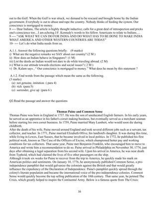 out to the Gulf. When the Gulf is war struck, we demand to be rescued and brought home by the Indian
government. Everybody is out to abuse and rape the country. Nobody thinks of feeding the system. Our
conscience is mortgaged to money.
8 ---- Dear Indians, The article is highly thought inductive, calls for a great deal of introspection and pricks
one's conscience too....I am echoing J.F. Kennedy's words to his fellow Americans to relate to Indians.....
9 ---- "ASK WHAT WE CAN DO FOR INDIA AND DO WHAT HAS TO BE DONE TO MAKE INDIA
WHAT AMERICA AND OTHER WESTERN COUNTRIES ARE TODAY"
10- ---- Let’s do what India needs from us.
A.1.1. Answer the following questions briefly: (9 marks)
i) What are the negative remarks we SAY about our country? (2 M )
ii) How does an Indian behave in Singapore? (1 M)
iii) List the deeds an Indian would not dare to do while traveling abroad. (2 M)
iv) What is our attitude towards elections and social issues? ( 2 M )
v) Dr. Kalam says , “ Our conscience is mortgaged to money.” What does he mean by this statement ?
A.1.2. Find words from the passage which mean the same as the following.
(3 marks)
(a) not genuine, imitation ( para 4)
(b) rich (para 5)
(c) surrender, give up (para 6 )
Q2.Read the passage and answer the questions
Thomas Paine and Common Sense
Thomas Paine was born in England in 1737. He was the son of uneducated English farmers. In his early years,
he served as an apprentice in his father's corset making business, but eventually served as a merchant seaman
before starting his own corset business. In 1759, Paine married Mary Lambert, who would soon die during
childbirth.
After the death of his wife, Paine moved around England and took several different jobs such as a servant, tax
collector, and teacher. In 1771, Paine married Elizabeth Ollive, his landlord's daughter. It was during this time,
while living in Lewes, East Sussex, that he became involved in local politics. In 1772, he published his first
political work, known as The Case of the Officers of Excise, which championed better pay and working
conditions for tax collectors. That same year, Paine met Benjamin Franklin, who encouraged him to move to
America and wrote him a recommendation to do so. Paine arrived in Philadelphia on November 30, 1774, just
days after obtaining a legal separation from his second wife. Upon his arrival in America, he was near death
from Typhoid, which had claimed the lives of five other passengers on the ship.
Although it took six weeks for Paine to recover from the trip to America, he quickly made his mark on
American politics and sentiments. On January 10, 1776, he anonymously published Common Sense, a pro-
independence pamphlet that would galvanize the colonists against the British and that would greatly
influence the expediency of the Declaration of Independence. Paine's pamphlet quickly spread through the
colony's literate population and became the international voice of the pro-independence colonies. Common
Sense would quickly become the top selling publication of the 18th century. That same year, he penned The
Crisis, which greatly helped to inspire the Continental Army. Below is a famous quote from The Crisis:
16
 