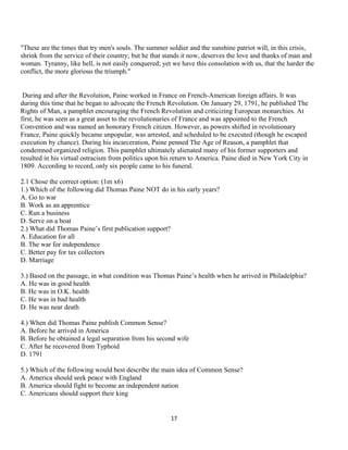 "These are the times that try men's souls. The summer soldier and the sunshine patriot will, in this crisis,
shrink from the service of their country; but he that stands it now, deserves the love and thanks of man and
woman. Tyranny, like hell, is not easily conquered; yet we have this consolation with us, that the harder the
conflict, the more glorious the triumph."
During and after the Revolution, Paine worked in France on French-American foreign affairs. It was
during this time that he began to advocate the French Revolution. On January 29, 1791, he published The
Rights of Man, a pamphlet encouraging the French Revolution and criticizing European monarchies. At
first, he was seen as a great asset to the revolutionaries of France and was appointed to the French
Convention and was named an honorary French citizen. However, as powers shifted in revolutionary
France, Paine quickly became unpopular, was arrested, and scheduled to be executed (though he escaped
execution by chance). During his incarceration, Paine penned The Age of Reason, a pamphlet that
condemned organized religion. This pamphlet ultimately alienated many of his former supporters and
resulted in his virtual ostracism from politics upon his return to America. Paine died in New York City in
1809. According to record, only six people came to his funeral.
2.1 Chose the correct option: (1m x6)
1.) Which of the following did Thomas Paine NOT do in his early years?
A. Go to war
B. Work as an apprentice
C. Run a business
D. Serve on a boat
2.) What did Thomas Paine’s first publication support?
A. Education for all
B. The war for independence
C. Better pay for tax collectors
D. Marriage
3.) Based on the passage, in what condition was Thomas Paine’s health when he arrived in Philadelphia?
A. He was in good health
B. He was in O.K. health
C. He was in bad health
D. He was near death
4.) When did Thomas Paine publish Common Sense?
A. Before he arrived in America
B. Before he obtained a legal separation from his second wife
C. After he recovered from Typhoid
D. 1791
5.) Which of the following would best describe the main idea of Common Sense?
A. America should seek peace with England
B. America should fight to become an independent nation
C. Americans should support their king
17
 