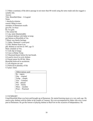 2.2 Make a summary of the above passage in not more than 80 words using the notes made and also suggest a
suitable title.
Answer
Title: Bismillah Khan – A Legend
Notes
1 shocked at demise
cousin I Khan in tears
caretaker of Dumaraon recalls
gave Rs 2 to boys
Rs 5 to girls
2 His initial life
2.1 org. name Quamaruddin
2.2 played shehnai with father at temp.
got famous as Bismillah at Vns.
3 Music was family heritage
3.1 father: Dumarao’s court poet
3.2 Pld. Shehnai from 6 yrs.
pld. Shehnai at red fort in 1947, age 31
Daily schedule in Vns.
4.1 took dip in Ganga
4.2 riyaz at Balaji Temp.
4.3 Hummed thumri before his last breath.
4.4 used to travel in cycle rikshaw
4.5 bread earner for 60 fml. Mem.
Bismillah believed in secularism
5.1 all religions are one
5.2 believed in plurality of life
5.3 pract. Islam
Abbreviations used
Rs – rupees
Org. – original
Temp. – temple
Vns. – Varanasi
Pld. – played
Fml. – family
Mem. – member
Pract. – Practised
2.2 SUMMARY
Ustad Bismillah Khan was born and brought up at Dumaraon. He started learning music at a very early age. He
used to play shehnai with his father at the temple at Varanasi. He even accompanied his father who was a court
poet at Dumaraon. He got the honour of playing shehnai at Red Fort on the occasion of Independence. He
19
 