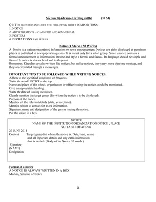 Section B (Advanced writing skills) (30 M)
Q1: THIS QUESTION INCLUDES THE FOLLOWING SHORT COMPOSITIONS:
1. NOTICE
2. ADVERTISEMENTS – CLASSIFIED AND COMMERCIAL
3. POSTERS
4. INVITATIONS AND REPLIES
Notice (4 Marks / 50 Words)
A Notice is a written or a printed information or news announcement. Notices are either displayed at prominent
places or published in newspapers/magazines. It is meant only for a select group. Since a notice contains a
formal announcement or information, its tone and style is formal and factual. Its language should be simple and
formal. A notice is always brief and to the point.
Remember, Circulars are also written like notices, but unlike notices, they carry more than one message, and
they are circulated through a messenger.
IMPORTANT TIPS TO BE FOLLOWED WHILE WRITING NOTICES:
Adhere to the specified word limit of 50 words.
Write the word NOTICE at the top.
Name and place of the school, organization or office issuing the notice should be mentioned.
Give an appropriate heading.
Write the date of issuing the notice.
Clearly mention the target group (for whom the notice is to be displayed).
Purpose of the notice.
Mention all the relevant details (date, venue, time).
Mention whom to contact for extra information.
Signature, name and designation of the person issuing the notice.
Put the notice in a box.
Format of a notice
A NOTICE IS ALWAYS WRITTEN IN A BOX
Marking Scheme of Notice
21
NOTICE
NAME OF THE INSTITUTION/ORGANIZATION/OFFICE , PLACE
SUITABLE HEADING
29 JUNE 2011
Content Target group-for whom the notice is. Date, time, venue
and all important details and any extra information
that is needed. (Body of the Notice 50 words )
Signature
(NAME)
Designation
 