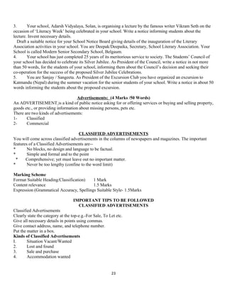 3. Your school, Adarsh Vidyalaya, Solan, is organising a lecture by the famous writer Vikram Seth on the
occasion of ‘Literacy Week’ being celebrated in your school. Write a notice informing students about the
lecture. Invent necessary details.
Draft a suitable notice for your School Notice Board giving details of the inauguration of the Literary
Association activities in your school. You are Deepak/Deepaika, Secretary, School Literary Association. Your
School is called Modern Senior Secondary School, Belgaum.
4. Your school has just completed 25 years of its meritorious service to society. The Students’ Council of
your school has decided to celebrate its Silver Jubilee. As President of the Council, write a notice in not more
than 50 words, for the students of your school, informing them about the Council’s decision and seeking their
co-operation for the success of the proposed Silver Jubilee Celebrations.
5. You are Sanjay / Sangeeta. As President of the Excursion Club you have organized an excursion to
Katmandu (Nepal) during the summer vacation for the senior students of your school. Write a notice in about 50
words informing the students about the proposed excursion.
Advertisements: (4 Marks /50 Words)
An ADVERTISEMENT is a kind of public notice asking for or offering services or buying and selling property,
goods etc., or providing information about missing persons, pets etc.
There are two kinds of advertisements:
1- Classified
2- Commercial
CLASSIFIED ADVERTISEMENTS
You will come across classified advertisements in the columns of newspapers and magazines. The important
features of a Classified Advertisements are--
* No blocks, no design and language to be factual.
* Simple and formal and to the point
* Comprehensive; yet must leave out no important matter.
* Never be too lengthy (confine to the word limit)
Marking Scheme
Format Suitable Heading/Classification) 1 Mark
Content relevance 1.5 Marks
Expression (Grammatical Accuracy, Spellings Suitable Style- 1.5Marks
IMPORTANT TIPS TO BE FOLLOWED
CLASSIFIED ADVERTISEMENTS
Classified Advertisements
Clearly state the category at the top-e.g.-For Sale, To Let etc.
Give all necessary details in points using commas.
Give contact address, name, and telephone number.
Put the matter in a box.
Kinds of Classified Advertisements
I. Situation Vacant/Wanted
2. Lost and found
3. Sale and purchase
4. Accommodation wanted
23
 