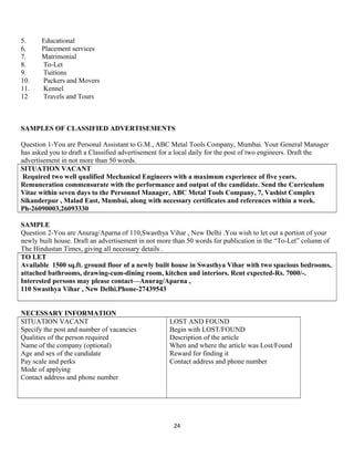 5. Educational
6. Placement services
7. Matrimonial
8. To-Let
9. Tuitions
10. Packers and Movers
11. Kennel
12 Travels and Tours
SAMPLES OF CLASSIFIED ADVERTISEMENTS
Question 1-You are Personal Assistant to G.M., ABC Metal Tools Company, Mumbai. Your General Manager
has asked you to draft a Classified advertisement for a local daily for the post of two engineers. Draft the
advertisement in not more than 50 words.
SITUATION VACANT
Required two well qualified Mechanical Engineers with a maximum experience of five years.
Remuneration commensurate with the performance and output of the candidate. Send the Curriculum
Vitae within seven days to the Personnel Manager, ABC Metal Tools Company, 7, Vashist Complex
Sikanderpur , Malad East, Mumbai, along with necessary certificates and references within a week.
Ph-26090003,26093330
SAMPLE
Question 2-You are Anurag/Aparna of 110,Swasthya Vihar , New Delhi .You wish to let out a portion of your
newly built house. Draft an advertisement in not more than 50 words for publication in the “To-Let” column of
The Hindustan Times, giving all necessary details .
TO LET
Available 1500 sq.ft. ground floor of a newly built house in Swasthya Vihar with two spacious bedrooms,
attached bathrooms, drawing-cum-dining room, kitchen and interiors. Rent expected-Rs. 7000/-.
Interested persons may please contact—Anurag/Aparna ,
110 Swasthya Vihar , New Delhi.Phone-27439543
NECESSARY INFORMATION
SITUATION VACANT
Specify the post and number of vacancies
Qualities of the person required
Name of the company (optional)
Age and sex of the candidate
Pay scale and perks
Mode of applying
Contact address and phone number
LOST AND FOUND
Begin with LOST/FOUND
Description of the article
When and where the article was Lost/Found
Reward for finding it
Contact address and phone number
24
 