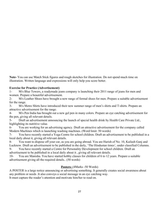 Note- You can use Match Stick figures and rough sketches for illustration. Do not spend much time on
illustration. Written language and expressions will only help you score better.
Exercise for Practice (Advertisement)
1- M/s Blue Towers, a readymade jeans company is launching their 2011 range of jeans for men and
women. Prepare a beautiful advertisement.
2- M/s Leather Shoes have brought a new range of formal shoes for men. Prepare a suitable advertisement
for the range.
3- M/s Metro Shirts have introduced their new summer range of men’s shirts and T-shirts. Prepare an
attractive advertisement for the range.
4- M/s Pen India has brought out a new gel pen in many colors. Prepare an eye catching advertisement for
the pen, giving all relevant details.
5- Draft an advertisement announcing the launch of special health drink by Health Care Private Ltd.,
highlighting its nutritive value.
6- You are working for an advertising agency. Draft an attractive advertisement for the company called
Modern Machines which is launching washing machines. (Word limit: 50 words)
7- You have recently started a Yoga Centre for school children. Draft an advertisement to be published in a
local daily about it, giving all relevant details.
8- You want to dispose off your car, as you are going abroad. You are Harish of No. 10, Kailash Ganj and
Lucknow. Draft an advertisement to be published in the daily, ‘The Hindustan times’, under classified Columns.
9- You have recently started a Centre for Personality Development for school children. Draft an
advertisement to be published in a local daily about it , giving all relevant details.
10- You are Manisha. You have started hobby classes for children of 6 to 12 years. Prepare a suitable
advertisement giving all the required details.. (50 words)
Posters: (4Marks -50 Words)
A POSTER is a large notice announcing or advertising something. It generally creates social awareness about
any problem or needs .It also conveys a social message in an eye catching way.
It must capture the reader’s attention and motivate him/her to read on.
27
 