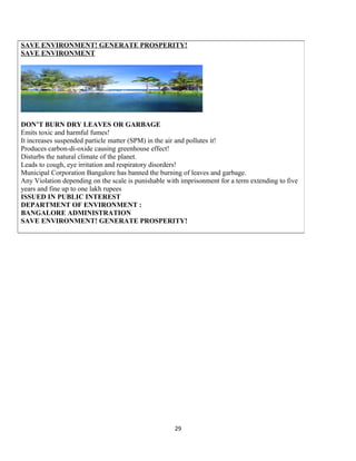 29
SAVE ENVIRONMENT! GENERATE PROSPERITY!
SAVE ENVIRONMENT
DON’T BURN DRY LEAVES OR GARBAGE
Emits toxic and harmful fumes!
It increases suspended particle matter (SPM) in the air and pollutes it!
Produces carbon-di-oxide causing greenhouse effect!
Disturbs the natural climate of the planet.
Leads to cough, eye irritation and respiratory disorders!
Municipal Corporation Bangalore has banned the burning of leaves and garbage.
Any Violation depending on the scale is punishable with imprisonment for a term extending to five
years and fine up to one lakh rupees
ISSUED IN PUBLIC INTEREST
DEPARTMENT OF ENVIRONMENT :
BANGALORE ADMINISTRATION
SAVE ENVIRONMENT! GENERATE PROSPERITY!
 