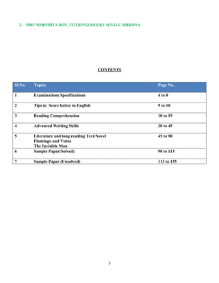 2. MRS NOBOMITA ROY, TGT(ENGLISH) KV O.N.G.C SRIKONA
CONTENTS
Sl.No. Topics Page No.
1 Examinations Specifications 4 to 8
2 Tips to Score better in English 9 to 10
3 Reading Comprehension 10 to 19
4 Advanced Writing Skills 20 to 45
5 Literature and long reading Text/Novel
Flamingo and Vistas
The Invisible Man
45 to 98
6 Sample Paper(Solved) 98 to 113
7 Sample Paper (Unsolved) 113 to 135
3
 