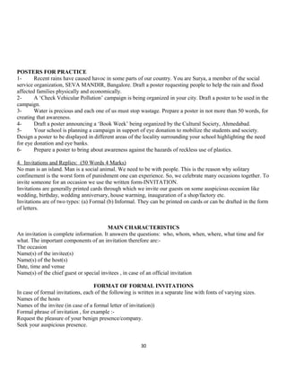 POSTERS FOR PRACTICE
1- Recent rains have caused havoc in some parts of our country. You are Surya, a member of the social
service organization, SEVA MANDIR, Bangalore. Draft a poster requesting people to help the rain and flood
affected families physically and economically.
2- A ‘Check Vehicular Pollution’ campaign is being organized in your city. Draft a poster to be used in the
campaign.
3- Water is precious and each one of us must stop wastage. Prepare a poster in not more than 50 words, for
creating that awareness.
4- Draft a poster announcing a ‘Book Week’ being organized by the Cultural Society, Ahmedabad.
5- Your school is planning a campaign in support of eye donation to mobilize the students and society.
Design a poster to be displayed in different areas of the locality surrounding your school highlighting the need
for eye donation and eye banks.
6- Prepare a poster to bring about awareness against the hazards of reckless use of plastics.
4. Invitations and Replies: (50 Words 4 Marks)
No man is an island. Man is a social animal. We need to be with people. This is the reason why solitary
confinement is the worst form of punishment one can experience. So, we celebrate many occasions together. To
invite someone for an occasion we use the written form-INVITATION.
Invitations are generally printed cards through which we invite our guests on some auspicious occasion like
wedding, birthday, wedding anniversary, house warming, inauguration of a shop/factory etc.
Invitations are of two types: (a) Formal (b) Informal. They can be printed on cards or can be drafted in the form
of letters.
MAIN CHARACTERISTICS
An invitation is complete information. It answers the questions: who, whom, when, where, what time and for
what. The important components of an invitation therefore are:-
The occasion
Name(s) of the invitee(s)
Name(s) of the host(s)
Date, time and venue
Name(s) of the chief guest or special invitees , in case of an official invitation
FORMAT OF FORMAL INVITATIONS
In case of formal invitations, each of the following is written in a separate line with fonts of varying sizes.
Names of the hosts
Names of the invitee (in case of a formal letter of invitation))
Formal phrase of invitation , for example :-
Request the pleasure of your benign presence/company.
Seek your auspicious presence.
30
 