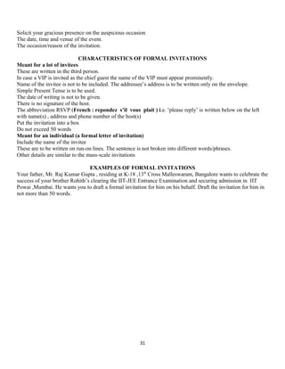 Solicit your gracious presence on the auspicious occasion
The date, time and venue of the event.
The occasion/reason of the invitation.
CHARACTERISTICS OF FORMAL INVITATIONS
Meant for a lot of invitees
These are written in the third person.
In case a VIP is invited as the chief guest the name of the VIP must appear prominently.
Name of the invitee is not to be included. The addressee’s address is to be written only on the envelope.
Simple Present Tense is to be used.
The date of writing is not to be given.
There is no signature of the host.
The abbreviation RSVP (French : repondez s’il vous plait ) i.e. ‘please reply’ is written below on the left
with name(s) , address and phone number of the host(s)
Put the invitation into a box
Do not exceed 50 words
Meant for an individual (a formal letter of invitation)
Include the name of the invitee
These are to be written on run-on lines. The sentence is not broken into different words/phrases.
Other details are similar to the mass-scale invitations
EXAMPLES OF FORMAL INVITATIONS
Your father, Mr. Raj Kumar Gupta , residing at K-18 ,13th
Cross Malleswaram, Bangalore wants to celebrate the
success of your brother Rohith’s clearing the IIT-JEE Entrance Examination and securing admission in IIT
Powai ,Mumbai. He wants you to draft a formal invitation for him on his behalf. Draft the invitation for him in
not more than 50 words.
31
 
