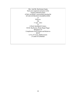 32
Mrs. And Mr. Raj Kumar Gupta
Seek your auspicious presence at the
Grand Celebration Party
of their son Rohit’s successfully passing the
IIT-JEE ENTRANCE EXAMINATION
at
8.00 p.m.
On
1st
July , 2011
at
UTSAV BANQUET HALL
84-Dr. Raj Kumar, Road, Rajaji Nagar
Bangalore-55
Compliments from Friends and Relatives
RSVP
k-18, 13th
Cross ,Malleswaram
2712001/9732966964
 