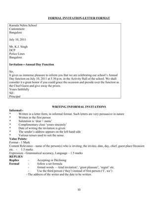 FORMAL INVITATION-LETTER FORMAT
Kamala Nehru School
Cantonment
Bangalore
July 10, 2011
Mr. K.J. Singh
DCP
Police Lines
Bangalore
Invitation---Annual Day Function
Sir,
It gives us immense pleasure to inform you that we are celebrating our school’s Annual
Day function on July 10, 2011 at 5.30 p.m. in the Activity Hall of the school. We shall
consider it a great honor if you could grace the occasion and preside over the function as
the Chief Guest and give away the prizes.
Yours faithfully
Sd/-
Principal
WRITING INFORMAL INVITATIONS
Informal:-
* Written in a letter form, in informal format. Such letters are very persuasive in nature
* Written in the first person
* Salutation is ‘dear + name’
* Complimentary close ‘yours sincerely’
* Date of writing the invitation is given
* The sender’s address appears on the left hand side
* Various tenses used to suit the sense.
Value Points:
Format - 1 Mark
Content Relevance - name of the person(s) who is inviting; the invitee, date, day, chief, guest place Occasion
etc. - 1.5 marks
Expression - Grammatical accuracy, Language – 1.5 marks
REPLIES
Replies - Accepting or Declining
Formal - follow a set formula
- formal words — kind invitation’, ‘great pleasure’, ‘regret’ etc.
- Use the third person (‘they’) instead of first person (‘I’, we’)
- The address of the writer and the date to be written.
33
 