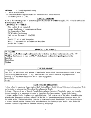 Informal - Accepting and declining
- Like an ordinary letter
-do not use any formal expressions but use informal words and expressions
- use the first person (‘I’, ‘We’)
SOLVED EXAMPLES
Look at the following series of invitations (formal & informal) and their replies. The occasion is the same
but the style is different.
1. FORMAL INVITATION
Mrs. Malathi & Mr. Venkatesh
request the pleasure of your company at dinner
On the occasion of their
50th
Wedding Anniversary
At 8 p.m. on Tuesday ,12th
July 2011
at
Hotel LEELA PALACE, Bangalore
RSVP: 12,Margosa Road, Malleswaram, Bangalore
Phone-080-23564543
FORMAL ACCEPTANCE
7th
July 2011
Mrs. and Mr. Naidu were pleased to receive the invitation for dinner on the occasion of the 50th
Wedding Anniversary of Mrs. and Mr. Venkatesh, and confirm their participation in the
function.
Best wishes
Naidus
FORMAL REGRET
7th
July 2011
Mrs. And Mr. Naidu thank Mrs. And Mr. Venkatesh for the invitation for dinner on the occasion of their
50th Wedding Anniversary on 12th
July, 2011 at Hotel Leela Palace. However, they express their
inability to be present on the occasion due to a prior engagement.
Best wishes,
Naidus
EXERCISES FOR PRACTICE
1.Your school is organizing the prestigious KVS National Level Social Science Exhibition in its premises. Draft
an invitation in not more than 50 words giving all essential details.
2.You are Dharma raj, son of Ramesh Patnaik, Bannerghatta , Bangalore. Your father wants you to draft a
formal invitation to be sent on the occasion of your sister, Sheela’s marriage. Prepare the invitation.
3.You are Mohan/Molly. You have been invited by Rotary Club to act as one of the judges for an Elocution
Competition for students of classes XI and XII. But due to a previous engagement you cannot accept this
invitation. Write a formal reply to the President of the Club regretting your inability to accept the invitation.
4.You are Aakash/Varsha. You have been invited to attend the wedding of your friend’s sister during the
summer vacation. Respond to the invitation informally accepting it.
34
 
