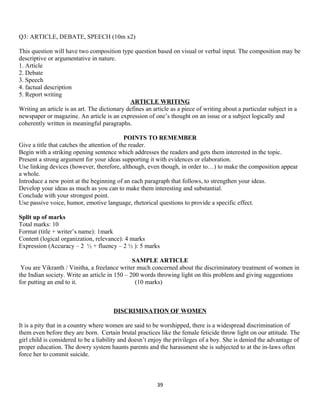 Q3: ARTICLE, DEBATE, SPEECH (10m x2)
This question will have two composition type question based on visual or verbal input. The composition may be
descriptive or argumentative in nature.
1. Article
2. Debate
3. Speech
4. factual description
5. Report writing
ARTICLE WRITING
Writing an article is an art. The dictionary defines an article as a piece of writing about a particular subject in a
newspaper or magazine. An article is an expression of one’s thought on an issue or a subject logically and
coherently written in meaningful paragraphs.
POINTS TO REMEMBER
Give a title that catches the attention of the reader.
Begin with a striking opening sentence which addresses the readers and gets them interested in the topic.
Present a strong argument for your ideas supporting it with evidences or elaboration.
Use linking devices (however, therefore, although, even though, in order to…) to make the composition appear
a whole.
Introduce a new point at the beginning of an each paragraph that follows, to strengthen your ideas.
Develop your ideas as much as you can to make them interesting and substantial.
Conclude with your strongest point.
Use passive voice, humor, emotive language, rhetorical questions to provide a specific effect.
Split up of marks
Total marks: 10
Format (title + writer’s name): 1mark
Content (logical organization, relevance): 4 marks
Expression (Accuracy – 2 ½ + fluency – 2 ½ ): 5 marks
SAMPLE ARTICLE
You are Vikranth / Vinitha, a freelance writer much concerned about the discriminatory treatment of women in
the Indian society. Write an article in 150 – 200 words throwing light on this problem and giving suggestions
for putting an end to it. (10 marks)
DISCRIMINATION OF WOMEN
It is a pity that in a country where women are said to be worshipped, there is a widespread discrimination of
them even before they are born. Certain brutal practices like the female feticide throw light on our attitude. The
girl child is considered to be a liability and doesn’t enjoy the privileges of a boy. She is denied the advantage of
proper education. The dowry system haunts parents and the harassment she is subjected to at the in-laws often
force her to commit suicide.
39
 