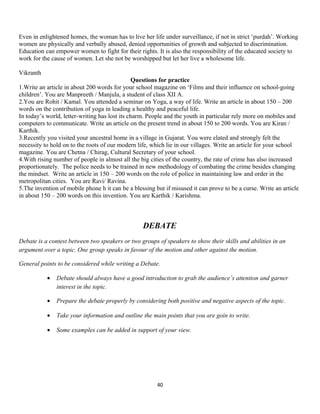 Even in enlightened homes, the woman has to live her life under surveillance, if not in strict ‘purdah’. Working
women are physically and verbally abused, denied opportunities of growth and subjected to discrimination.
Education can empower women to fight for their rights. It is also the responsibility of the educated society to
work for the cause of women. Let she not be worshipped but let her live a wholesome life.
Vikranth
Questions for practice
1.Write an article in about 200 words for your school magazine on ‘Films and their influence on school-going
children’. You are Manpreeth / Manjula, a student of class XII A.
2.You are Rohit / Kamal. You attended a seminar on Yoga, a way of life. Write an article in about 150 – 200
words on the contribution of yoga in leading a healthy and peaceful life.
In today’s world, letter-writing has lost its charm. People and the youth in particular rely more on mobiles and
computers to communicate. Write an article on the present trend in about 150 to 200 words. You are Kiran /
Karthik.
3.Recently you visited your ancestral home in a village in Gujarat. You were elated and strongly felt the
necessity to hold on to the roots of our modern life, which lie in our villages. Write an article for your school
magazine. You are Chetna / Chirag, Cultural Secretary of your school.
4.With rising number of people in almost all the big cities of the country, the rate of crime has also increased
proportionately. The police needs to be trained in new methodology of combating the crime besides changing
the mindset. Write an article in 150 – 200 words on the role of police in maintaining law and order in the
metropolitan cities. You are Ravi/ Ravina.
5.The invention of mobile phone h it can be a blessing but if misused it can prove to be a curse. Write an article
in about 150 – 200 words on this invention. You are Karthik / Karishma.
DEBATE
Debate is a contest between two speakers or two groups of speakers to show their skills and abilities in an
argument over a topic. One group speaks in favour of the motion and other against the motion.
General points to be considered while writing a Debate.
• Debate should always have a good introduction to grab the audience’s attention and garner
interest in the topic.
• Prepare the debate properly by considering both positive and negative aspects of the topic.
• Take your information and outline the main points that you are goin to write.
• Some examples can be added in support of your view.
40
 