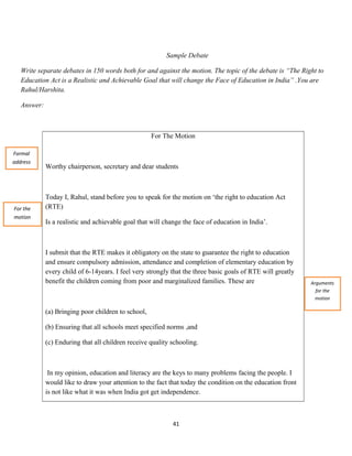 Sample Debate
Write separate debates in 150 words both for and against the motion. The topic of the debate is “The Right to
Education Act is a Realistic and Achievable Goal that will change the Face of Education in India” .You are
Rahul/Harshita.
Answer:
For The Motion
Worthy chairperson, secretary and dear students
Today I, Rahul, stand before you to speak for the motion on ‘the right to education Act
(RTE)
Is a realistic and achievable goal that will change the face of education in India’.
I submit that the RTE makes it obligatory on the state to guarantee the right to education
and ensure compulsory admission, attendance and completion of elementary education by
every child of 6-14years. I feel very strongly that the three basic goals of RTE will greatly
benefit the children coming from poor and marginalized families. These are
(a) Bringing poor children to school,
(b) Ensuring that all schools meet specified norms ,and
(c) Enduring that all children receive quality schooling.
In my opinion, education and literacy are the keys to many problems facing the people. I
would like to draw your attention to the fact that today the condition on the education front
is not like what it was when India got get independence.
41
Formal
address
For the
motion
Arguments
for the
motion
 