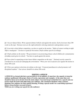 Q1. You are Sameer/Saira. Write separate debates both for and against the motion. Each of not more than 200
words on the topic ‘Entrance tests are the right method for selecting student for undergraduate courses’.
Q2. In an inter school debate competition, you have to speak on the motion, “Safety of women working in night
shifts is inadequate”. You have to speak for the motion. Draft a debate speech accordingly.
Q3. Draft a debate on the motion “The government is not protecting primary school children for contamination
of midday meals given in schools.” You have to speak against the motion.
Q4 Your school is organizing an inter house debate competition on the topic “ National security cannot be
considered as an excuse for damaging the environment.” Write your views in favour of or against the motion in
about 200 words
Q5. Write your opinion in the form of a debate on the topic “Corporal punishment in school promotes well
disciplined students”. Your answer should be in about 200 words.
WRITING A SPEECH
A SPEECH is a formal talk that a person delivers to an audience. It must have the capacity to keep the
audience spellbound with proper choice of words, expressions and examples. At the same time care
should be taken not to deviate from the main subject. You must keep in mind that it is a speech and you
need to begin the draft with addressing your audience. The conclusion should be with a sentence
thanking your audience for their patient listening. Writing a speech needn’t be a nail biting experience!
Before you go further you need to know-
WHO you are writing your speech for (the audience)
44
 