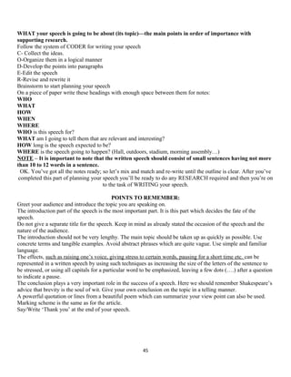 WHAT your speech is going to be about (its topic)—the main points in order of importance with
supporting research.
Follow the system of CODER for writing your speech
C- Collect the ideas.
O-Organize them in a logical manner
D-Develop the points into paragraphs
E-Edit the speech
R-Revise and rewrite it
Brainstorm to start planning your speech
On a piece of paper write these headings with enough space between them for notes:
WHO
WHAT
HOW
WHEN
WHERE
WHO is this speech for?
WHAT am I going to tell them that are relevant and interesting?
HOW long is the speech expected to be?
WHERE is the speech going to happen? (Hall, outdoors, stadium, morning assembly…)
NOTE – It is important to note that the written speech should consist of small sentences having not more
than 10 to 12 words in a sentence.
OK. You’ve got all the notes ready; so let’s mix and match and re-write until the outline is clear. After you’ve
completed this part of planning your speech you’ll be ready to do any RESEARCH required and then you’re on
to the task of WRITING your speech.
POINTS TO REMEMBER:
Greet your audience and introduce the topic you are speaking on.
The introduction part of the speech is the most important part. It is this part which decides the fate of the
speech.
Do not give a separate title for the speech. Keep in mind as already stated the occasion of the speech and the
nature of the audience.
The introduction should not be very lengthy. The main topic should be taken up as quickly as possible. Use
concrete terms and tangible examples. Avoid abstract phrases which are quite vague. Use simple and familiar
language.
The effects, such as raising one’s voice, giving stress to certain words, pausing for a short time etc. can be
represented in a written speech by using such techniques as increasing the size of the letters of the sentence to
be stressed, or using all capitals for a particular word to be emphasized, leaving a few dots (….) after a question
to indicate a pause.
The conclusion plays a very important role in the success of a speech. Here we should remember Shakespeare’s
advice that brevity is the soul of wit. Give your own conclusion on the topic in a telling manner.
A powerful quotation or lines from a beautiful poem which can summarize your view point can also be used.
Marking scheme is the same as for the article.
Say/Write ‘Thank you’ at the end of your speech.
45
 
