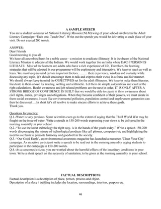 A SAMPLE SPEECH
You are a student volunteer of National Literacy Mission (NLM) wing of your school involved in the Adult
Literacy Campaign: “Each one, Teach One”. Write out the speech you would be delivering at each place of your
visit. Do not exceed 200 words.
ANSWER:
Dear Friends
Good morning to you all
We have all assembled here for a noble cause—a mission to eradicate illiteracy. It is the dream of the National
Literacy Mission to educate all the Indians. We would work together for an India where EACH PERSON IS
LITERATE. Most of the learners are adults who have a rich experience of life. Therefore, the learning
strategies that will be adopted in our programme will be exploratory and interactive. We have to teach as well as
learn. We must keep in mind certain important factors……… their experience, wisdom and maturity while
discussing any topic. We should encourage them to talk and express their views in a frank and fair manner.
We should always keep in mind the OBJECTIVES set for the adult illiterates. We have to make them literates.
Inculcate in them a love for reading, writing and arithmetic. Let them do simple calculations and exult at the
right calculations. Health awareness and job related problems are the next in order. IT IS ONLY AFTER A
STRONG BRIDGE OF CONFIDENCE IS BUILT that we would be able to create in them awareness about
civil rights, duties, privileges and obligations. When they become confident of their powers, we must create in
them social awareness. Issues like environmental pollution, population control and employment generation can
then be discussed…..In short let’s all resolve to make sincere efforts to achieve these goals.
Thank you.
Questions for practice:
Q.1.-Water is very precious. Some scientists even go to the extent of saying that the Third World War may be
fought on the issue of water. Write a speech in 150-200 words expressing your views to be delivered in the
morning assembly in your school.
Q.2.-“To use the latest technology the right way, is in the hands of the youth today.” Write a speech 150-200
words discouraging the misuse of technological products like cell phones, computers etc and highlighting the
need to use them to promote harmony and goodwill in the society.
Q.3.-“Our Good Earth”, an environmental awareness magazine has launched a marathon 'Clean Your City’
campaign. As an active participant write a speech to be read out in the morning assembly urging students to
participate in the campaign in 150-200 words.
Q.4.-As a concerned citizen, you are worried about the harmful effects of the insanitary conditions in your
town. Write a short speech on the necessity of sanitation, to be given at the morning assembly in your school.
FACTUAL DESCRIPTIONS
Factual description is a description of place, person, process and object.
Description of a place / building includes the location, surroundings, interiors, purpose etc.
46
 