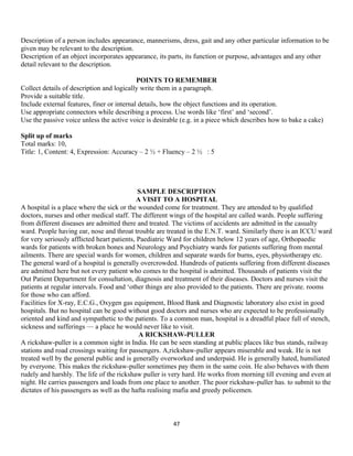 Description of a person includes appearance, mannerisms, dress, gait and any other particular information to be
given may be relevant to the description.
Description of an object incorporates appearance, its parts, its function or purpose, advantages and any other
detail relevant to the description.
POINTS TO REMEMBER
Collect details of description and logically write them in a paragraph.
Provide a suitable title.
Include external features, finer or internal details, how the object functions and its operation.
Use appropriate connectors while describing a process. Use words like ‘first’ and ‘second’.
Use the passive voice unless the active voice is desirable (e.g. in a piece which describes how to bake a cake)
Split up of marks
Total marks: 10,
Title: 1, Content: 4, Expression: Accuracy – 2 ½ + Fluency – 2 ½ : 5
SAMPLE DESCRIPTION
A VISIT TO A HOSPITAL
A hospital is a place where the sick or the wounded come for treatment. They are attended to by qualified
doctors, nurses and other medical staff. The different wings of the hospital are called wards. People suffering
from different diseases are admitted there and treated. The victims of accidents are admitted in the casualty
ward. People having ear, nose and throat trouble are treated in the E.N.T. ward. Similarly there is an ICCU ward
for very seriously afflicted heart patients, Paediatric Ward for children below 12 years of age, Orthopaedic
wards for patients with broken bones and Neurology and Psychiatry wards for patients suffering from mental
ailments. There are special wards for women, children and separate wards for burns, eyes, physiotherapy etc.
The general ward of a hospital is generally overcrowded. Hundreds of patients suffering from different diseases
are admitted here but not every patient who comes to the hospital is admitted. Thousands of patients visit the
Out Patient Department for consultation, diagnosis and treatment of their diseases. Doctors and nurses visit the
patients at regular intervals. Food and ‘other things are also provided to the patients. There are private. rooms
for those who can afford.
Facilities for X-ray, E.C.G., Oxygen gas equipment, Blood Bank and Diagnostic laboratory also exist in good
hospitals. But no hospital can be good without good doctors and nurses who are expected to be professionally
oriented and kind and sympathetic to the patients. To a common man, hospital is a dreadful place full of stench,
sickness and sufferings — a place he would never like to visit.
A RICKSHAW-PULLER
A rickshaw-puller is a common sight in India. He can be seen standing at public places like bus stands, railway
stations and road crossings waiting for passengers. A,rickshaw-puller appears miserable and weak. He is not
treated well by the general public and is generally overworked and underpaid. He is generally hated, humiliated
by everyone. This makes the rickshaw-puller sometimes pay them in the same coin. He also behaves with them
rudely and harshly. The life of the rickshaw puller is very hard. He works from morning till evening and even at
night. He carries passengers and loads from one place to another. The poor rickshaw-puller has. to submit to the
dictates of his passengers as well as the hafta realising mafia and greedy policemen.
47
 