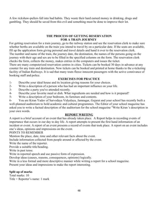 A few rickshaw-pullers fall into bad habits. They waste their hard earned money in drinking, drugs and
gambling. They should be saved from this evil and something must be done to improve their lot.
THE PROCESS OF GETTING RESERVATION
FOR A TRAIN JOURNEY
For getting reservation for a train journey, go to the railway station and see the reservation clerk to make sure
whether berths are available on the train you intend to travel by on a particular date. If the seats are available,
fill up the application form giving personal and travel details and hand it over to the reservation clerk.
The number and name of the train, the journey date, the destination, the names of the persons going on the
journey with their age and sex are to be filled in the specified columns on the form. The reservation clerk
checks the form, collects the money, makes entries in the computers and issues the ticket.
There are many computerized reservation centres in cities. Tickets can be booked 30 days in advance at any
counter for any train and destination. Now tickets can be booked and printed at home thanks to the e-ticketing
facility of Indian Railways. It is sad that many touts fleece innocent passengers with the active connivance of
booking staff and police.
EXERCISES FOR PRACTICE
1- Describe your ideal house and its location giving reasons for your choices.
2- Write a description of a person who has had an important influence on your life.
3- Describe a party you've attended recently.
4- Describe your favorite meal or dish. What ingredients are needed and how is it prepared?
5- Write a description of your bedroom, its furniture and contents.
6- You are Kiran Yadav of Sarvodaya Vidyalaya, Jamnagar, Gujarat and your school has recently built a
well-planned auditorium to hold academic and cultural programmes. The Editor of your school magazine has
asked you to write a factual description of the auditorium for the school magazine "Write Kiran 's description in
your own words.
REPORT WRITING
A report is a brief account of an event that has already taken place. A Report helps in recording events of
importance that occurs in our day to day life. A report attempts to present the first hand information of an
incident or event. A report of an event presents a record of events that took place. A report on an event includes
one’s ideas, opinions and impressions on the event.
POINTS TO REMEMBER
Mention the place, date, time and other relevant facts about the event.
Include information collected from people around or affected by the event.
Write the name of the reporter.
Provide a suitable title/heading.
Write in past tense.
Write in reported speech and use passive form of expression.
Develop ideas (causes, reasons, consequences, opinions) logically.
Write in a less formal and more descriptive manner while writing a report for a school magazine.
Present your ideas and impressions to make the report interesting.
Split up of marks
Total marks: 10
Title + Reporter’s name: 1 mark
48
 