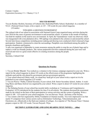 Content: 4 marks
Expression (Accuracy 2 ½ + fluency 2 ½): 5
SOLVED REPORT
You are Roshan /Roshini, Secretary of Cultural club, Hyderabad Public School, Hyderabad. As a member of
N.G.C. (National Green Corps), write a report, in 125 – 150 words for your school magazine.
(10 marks)
TOWARDS A GREENER ENVIRONMENT
The cultural club of our school in association with National Green Corps organized many activities during the
year 2010 for the cause of greener environment in and around the school. A seminar in the month of February
was held for students on the need to save environment. In April, the Vanamahotsav week was observed, which
was inaugurated with a tree plantation drive. 500 saplings were planted in the colonies in and around the school.
Several inter-house competitions including poster-making and drawing were conducted which witnessed a huge
participation. Students volunteered to clean the surroundings. Pamphlets were distributed among the public to
promote cleanliness and hygiene.
A rally was organized in September to create awareness among the public to stop the use of plastic bags and to
replace it with eco-friendly products. The various purposeful activities conducted during the year were well
received and were to a great extent effective in creating awareness among the people.
Roshni
Secretary, Cultural Club
Questions for Practice
1. You are Brinda/ Bharath. You worked as a volunteer in the Literacy campaign organized in your city. Write a
report for the school magazine in about 125 words on the effectiveness of the programme highlighting the
methods used and the role played by government and non government agencies.
2. Your school observed Library week. As a head boy/ head girl of your school write a report on it to be
published in your school magazine (125 words)
3. You are Poorva / Partha, Cultural Secretary of your school, D.B. Senior Secondary School, Ambur. A week-
long Music and Dance festival was organised by your school. Write a report in about 125 words for your school
magazine.
4. The Debating Society of your school has recently held a workshop on ‘Continuous and Comprehensive
Evaluation’ (CCE) introduced for the students for class X in all schools. The students discussed the assessment
made by the school on the basis of their participation in various activities and the system of grading. Write a
report in 100 – 125 words for your school magazine. You are Parveen / Payal , Secretary of the Society.
5. You visited a Job Fair organized by Ability Foundation at Chennai recently. You were impressed to see that
nearly 55 companies from various sectors such as Information Technology, Telecommunication, and
Electronics etc. offered jobs to the final year students of colleges. As a reporter of ‘The Deccan Times’ Chennai
prepare a report in 100 -125 words. You are Peeyush / Priya.
SECTION C (LITERATURE AND LONG READING TEXT/ NOVEL) (40m)
49
 