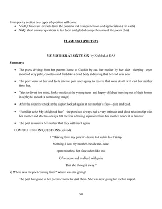 From poetry section two types of question will come:
• VSAQ: based on extracts from the poem to test comprehension and appreciation (1m each)
• SAQ: short answer questions to test local and global comprehension of the poem (3m)
FLAMINGO (POETRY)
MY MOTHER AT SIXTY SIX by KAMALA DAS
Summary:
• The poets driving from her parents home to Cochin by car, her mother by her side—sleeping –open
mouthed very pale, colorless and frail-like a dead body indicating that her end was near.
• The poet looks at her and feels intense pain and agony to realize that soon death will cast her mother
from her.
• Tries to divert her mind, looks outside at the young trees and happy children bursting out of their homes
in a playful mood (a contrasting image)
• After the security check at the airport looked again at her mother’s face—pale and cold.
• “Familiar ache-My childhood fear” –the poet has always had a very intimate and close relationship with
her mother and she has always felt the fear of being separated from her mother hence it is familiar.
• The poet reassures her mother that they will meet again
COMPREHENSION QUESTIONS (solved)
1.“Driving from my parent’s home to Cochin last Friday
Morning, I saw my mother, beside me, doze,
open mouthed, her face ashen like that
Of a corpse and realized with pain
That she thought away.”
a) Where was the poet coming from? Where was she going?
The poet had gone to her parents’ home to visit them. She was now going to Cochin airport.
50
 