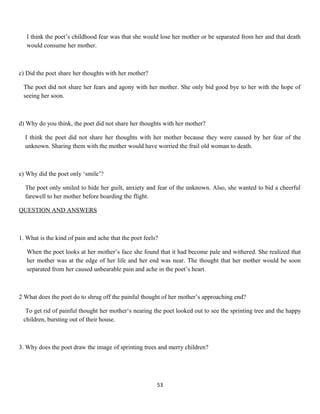 I think the poet’s childhood fear was that she would lose her mother or be separated from her and that death
would consume her mother.
c) Did the poet share her thoughts with her mother?
The poet did not share her fears and agony with her mother. She only bid good bye to her with the hope of
seeing her soon.
d) Why do you think, the poet did not share her thoughts with her mother?
I think the poet did not share her thoughts with her mother because they were caused by her fear of the
unknown. Sharing them with the mother would have worried the frail old woman to death.
e) Why did the poet only ‘smile’?
The poet only smiled to hide her guilt, anxiety and fear of the unknown. Also, she wanted to bid a cheerful
farewell to her mother before boarding the flight.
QUESTION AND ANSWERS
1. What is the kind of pain and ache that the poet feels?
When the poet looks at her mother’s face she found that it had become pale and withered. She realized that
her mother was at the edge of her life and her end was near. The thought that her mother would be soon
separated from her caused unbearable pain and ache in the poet’s heart.
2 What does the poet do to shrug off the painful thought of her mother’s approaching end?
To get rid of painful thought her mother‘s nearing the poet looked out to see the sprinting tree and the happy
children, bursting out of their house.
3. Why does the poet draw the image of sprinting trees and merry children?
53
 