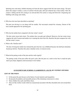 Sprinting trees and merry children bursting out from the doors suggest fresh life and warm energy. The poet
draws this image to strikes a scene of contrast with the pale, dull and withered face of the mother. Here the
curtain is falling and the life coming to an end and there the curtain is rising and fresh life is beginning and
bubbling with energy and vitality.
4. Why have the trees been described as sprinting?
The poet was driving in a car along with her mother. Her movement created the visionary, illusion of the
trees outside appeared to be sprinting past.
5. Why has the mother been compared to the late winter’s moon?
The late winter moon lacks luster. The mothers face was pale and withered. Moreover, the late winter moon
suggests the end of season and mother too is nearing the end of her life, therefore the poet compares her with
the late winter’s moon.
6. What is the ‘familiar ache’?
The fear of losing her mother has tortured the poet from her very childhood because she had been intimately
bound up with her. Therefore this ache is familiar to her; it is known to her.
7. What do the parting words of the poet and her smile signify?
The parting words of the poet reflect the poet’s pain. But she puts on a smile on her face to mask her pain
and to give hope, happiness and reassurance to her mother.
AN ELEMENTARY SCHOOL CLASSROOM IN A SLUM -BY STEPHEN SPENDER
GIST OF THE POEM
• In this poem the poet focuses on the theme of social injustice and inequalities.
• He presents the pathetic and miserable picture of the elementary classroom in a slum.
• These children have pale and lifeless faces.
• They are like rootless weeds which are uncared and unwanted with their disorderly hair torn around their
faces.
54
 