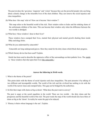 The poet invokes the ‘governor, ‘inspector’ and ‘visitor’ because they are the powerful people who can bring
about a drastic change in the miserable lives of the slum children. They can remove the social injustice and
class inequalities.
(b) What does ‘this map’ refer to? How can it become ‘their window’?
This map refers to the beautiful world of the rich. Their window refers to holes and the stinking slums of
the unfortunate children of the slum. This can become their window only when the difference between the
two worlds is abridged.
(c) What have ‘these windows’ done to their lives?
These windows have cramped their lives, stunted their physical and mental growth shutting them inside
filthy and dingy holes.
(d) What do you understand by catacombs?
Catacombs are long underground graves. Here they stand for the dirty slums which block their progress.
(e) Which literary device has been used? Explain.
Simile has been used to describe the oppressive effect of the surroundings on their pathetic lives. The simile
is: ‘these windows that shut upon their lives like catacombs.’
Answer the following in 30-40 words.
1. What is the theme of the poem?
This poem deals with the theme of social injustice and class inequalities. The poet presents it by talking of
two different and incompatible worlds. The world of the rich and the civilized has nothing to do with the
world of the narrow lanes and cramped holes. This gap can be bridged by the authorities.
2. So blot their maps with slums as big as doom’. What does the poet want to convey?
The poet is angry at the social equalities in the world. There are two worlds – the dirty slums and the
prosperous and the beautiful world of the rich. The poet wants the map of the world should also have blots of
slums as big as the ‘doom’. In reality he wants the gap to be reduced.
3. ‘History is theirs whose language is the sun’. Explain.
56
 