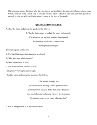 This statement means that those who have the power and confidence in speech to influence others create
history. One can make a mark only if one can outshine others. Education only can give them power and
strength like the sun which will bring about a change in the lives of the people.
QUESTIONS FOR PRACTICE
A. Read the stanza and answer the questions that follows:
1. ”Surely, Shakespeare is wicked, the map a bad example,
With ships and sun and love tempting them to steal-
For lives that turn in their cramped holes
From fog to endless nights.”
i) Name the poem and the poet
ii) Why has Shakespeare been described as wicked?
iii) Why is the map a bad example?
iv) What tempts them to steal?
v) How do the children continue to live?
vi) Explain: ‘From fog to endless night.’
. Read the stanza and answer the questions that follows:
“The stunted, unlucky heir
Of twisted bones, reciting a father gnarled disease
His lesson from his desk. At the back of the dim class
One unnoted , sweet and young. His eyes live in a dream
Of squirrels game, in tree room, other than this.”
a) Who is being referred to in the first two lines?
57
 